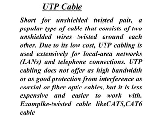 Short for unshielded twisted pair, a
popular type of cable that consists of two
unshielded wires twisted around each
other. Due to its low cost, UTP cabling is
used extensively for local-area networks
(LANs) and telephone connections. UTP
cabling does not offer as high bandwidth
or as good protection from interference as
coaxial or fiber optic cables, but it is less
expensive and easier to work with.
Examplke-twisted cable likeCAT5,CAT6
cable
UTP Cable
 