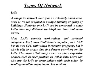 LAN
A computer network that spans a relatively small area.
Most LANs are confined to a single building or group of
buildings. However, one LAN can be connected to other
LANs over any distance via telephone lines and radio
waves.
Most LANs connect workstations and personal
computers. Each node (individual computer ) in a LAN
has its own CPU with which it executes programs, but it
also is able to access data and devices anywhere on the
LAN. This means that many users can share expensive
devices, such as laser printers, as well as data. Users can
also use the LAN to communicate with each other, by
sending e-mail or engaging in chat sessions.
Types Of Network
 
