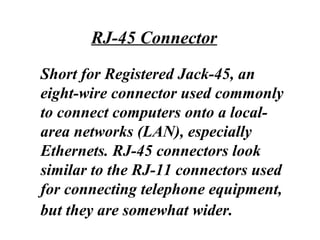 Short for Registered Jack-45, an
eight-wire connector used commonly
to connect computers onto a local-
area networks (LAN), especially
Ethernets. RJ-45 connectors look
similar to the RJ-11 connectors used
for connecting telephone equipment,
but they are somewhat wider.
RJ-45 Connector
 