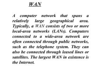 A computer network that spans a
relatively large geographical area.
Typically, a WAN consists of two or more
local-area networks (LANs). Computers
connected to a wide-area network are
often connected through public networks,
such as the telephone system. They can
also be connected through leased lines or
satellites. The largest WAN in existence is
the Internet.
WAN
 