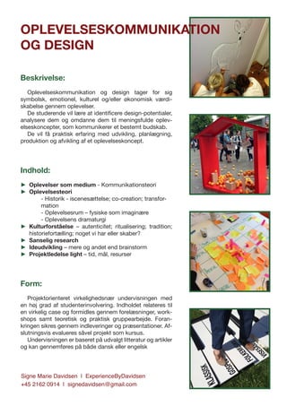Signe Marie Davidsen | ExperienceByDavidsen
+45 2162 0914 | signedavidsen@gmail.com
Beskrivelse:
Oplevelseskommunikation og design tager for sig
symbolsk, emotionel, kulturel og/eller økonomisk værdi-
skabelse gennem oplevelser.
De studerende vil lære at identificere design-potentialer,
analysere dem og omdanne dem til meningsfulde oplev-
elseskoncepter, som kommunikerer et bestemt budskab.
De vil få praktisk erfaring med udvikling, planlægning,
produktion og afvikling af et oplevelseskoncept.
Indhold:
►► Oplevelser som medium - Kommunikationsteori
►► Oplevelsesteori
- Historik - iscenesættelse; co-creation; transfor-
mation
- Oplevelsesrum – fysiske som imaginære
- Oplevelsens dramaturgi
►► Kulturforståelse – autenticitet; ritualisering; tradition;
historiefortælling; noget vi har eller skaber?
►► Sanselig research
►► Ideudvikling – mere og andet end brainstorm
►► Projektledelse light – tid, mål, resurser
Form:
Projektorienteret virkelighedsnær undervisningen med
en høj grad af studenterinvolvering. Indholdet relateres til
en virkelig case og formidles gennem forelæsninger, work-
shops samt teoretisk og praktisk gruppearbejde. Foran-
kringen sikres gennem indleveringer og præsentationer. Af-
slutningsvis evalueres såvel projekt som kursus.
Undervisningen er baseret på udvalgt litteratur og artikler
og kan gennemføres på både dansk eller engelsk
OPLEVELSESKOMMUNIKATION
OG DESIGN
 