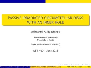 PASSIVE IRRADIATED CIRCUMSTELLAR DISKS
WITH AN INNER HOLE
Akinsanmi A. Babatunde
Department of Astronomy
University of Porto
Paper by Dullemond et al (2001)
AST 4004, June 2016
Akinsanmi A. Babatunde (University of Porto)PASSIVE IRRADIATED CIRCUMSTELLAR DISKS WITH AN INNER HOLEAST 4004, June 2016 1 / 22
 