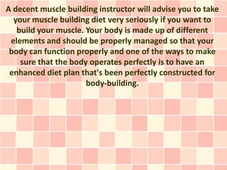 A decent muscle building instructor will advise you to take
  your muscle building diet very seriously if you want to
   build your muscle. Your body is made up of different
 elements and should be properly managed so that your
 body can function properly and one of the ways to make
    sure that the body operates perfectly is to have an
 enhanced diet plan that's been perfectly constructed for
                      body-building.
 