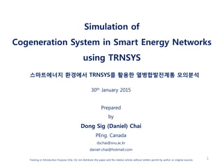 Simulation of
Cogeneration System in Smart Energy Networks
using TRNSYS
스마트에너지 환경에서 TRNSYS를 활용한 열병합발전계통 모의분석
30th January 2015
Prepared
by
Dong Sig (Daniel) Chai
PEng. Canada
dschai@snu.ac.kr
daniel-chai@hotmail.com
Training or Introduction Purpose Only. Do not distribute this paper and the relative articles without written permit by author or original sources. 1
 