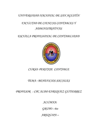 UNIVERSIDAD NACIONAL DE SAN AGUSTÍN
FACULTAD DE CIENCIAS CONTABLES Y
ADMINISTRATIVAS
ESCUELA PROFESIONAL DE CONTABILIDAD
CURSO: PERITAJE CONTABLE
TEMA : BENEFICIOS SOCIALES
PROFESOR : CPC ALDO ENRIQUEZ GUTIERREZ
ALUMNA:
GRUPO : 4to
AREQUIPA –
 