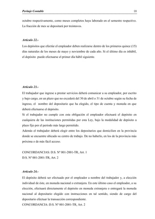 Peritaje Contable
octubre respectivamente, como meses completos haya laborado en el semestre respectivo.
La fracción de mes se depositará por treintavos.
Artículo 22.-
Los depósitos que efectúe el empleador deben realizarse dentro de los primeros quince (15)
días naturales de los meses de mayo y noviembre de cada año. Si el último día es inhábil,
el depósito puede efectuarse el primer día hábil siguiente.
Artículo 23.-
El trabajador que ingrese a prestar servicios deberá comunicar a su empleador, por escrito
y bajo cargo, en un plazo que no excederá del 30 de abril o 31 de octubre según su fecha de
ingreso, el nombre del depositario que ha elegido, el tipo de cuenta y moneda en que
deberá efectuarse el depósito.
Si el trabajador no cumple con esta obligación el empleador efectuará el depósito en
cualquiera de las instituciones permitidas por esta Ley, bajo la modalidad de depósito a
plazo fijo por el período más largo permitido.
Además el trabajador deberá elegir entre los depositarios que domicilien en la provincia
donde se encuentre ubicado su centro de trabajo. De no haberlo, en los de la provincia más
próxima o de más fácil acceso.
CONCORDANCIAS: D.S. Nº 001-2001-TR, Art. 1
D.S. Nº 001-2001-TR, Art. 2
Artículo 24.-
El depósito deberá ser efectuado por el empleador a nombre del trabajador y, a elección
individual de éste, en moneda nacional o extranjera. En este último caso el empleador, a su
elección, efectuará directamente el depósito en moneda extranjera o entregará la moneda
nacional al depositario elegido con instrucciones en tal sentido, siendo de cargo del
depositario efectuar la transacción correspondiente.
CONCORDANCIA: D.S. Nº 001-2001-TR, Art. 2
10
 