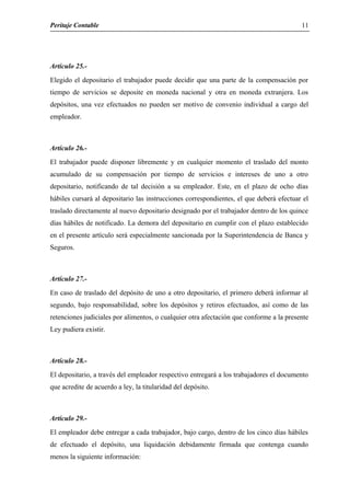 Peritaje Contable
Artículo 25.-
Elegido el depositario el trabajador puede decidir que una parte de la compensación por
tiempo de servicios se deposite en moneda nacional y otra en moneda extranjera. Los
depósitos, una vez efectuados no pueden ser motivo de convenio individual a cargo del
empleador.
Artículo 26.-
El trabajador puede disponer libremente y en cualquier momento el traslado del monto
acumulado de su compensación por tiempo de servicios e intereses de uno a otro
depositario, notificando de tal decisión a su empleador. Este, en el plazo de ocho días
hábiles cursará al depositario las instrucciones correspondientes, el que deberá efectuar el
traslado directamente al nuevo depositario designado por el trabajador dentro de los quince
días hábiles de notificado. La demora del depositario en cumplir con el plazo establecido
en el presente artículo será especialmente sancionada por la Superintendencia de Banca y
Seguros.
Artículo 27.-
En caso de traslado del depósito de uno a otro depositario, el primero deberá informar al
segundo, bajo responsabilidad, sobre los depósitos y retiros efectuados, así como de las
retenciones judiciales por alimentos, o cualquier otra afectación que conforme a la presente
Ley pudiera existir.
Artículo 28.-
El depositario, a través del empleador respectivo entregará a los trabajadores el documento
que acredite de acuerdo a ley, la titularidad del depósito.
Artículo 29.-
El empleador debe entregar a cada trabajador, bajo cargo, dentro de los cinco días hábiles
de efectuado el depósito, una liquidación debidamente firmada que contenga cuando
menos la siguiente información:
11
 
