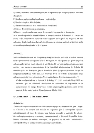 Peritaje Contable
a) Fecha y número u otra seña otorgada por el depositario que indique que se ha realizado
el depósito;
b) Nombre o razón social del empleador y su domicilio;
c) Nombre completo del trabajador;
d) Información detallada de la remuneración computable;
e) Período de servicios que se cancela; y,
f) Nombre completo del representante del empleador que suscribe la liquidación.
A su vez el depositario deberá informar al trabajador titular de la cuenta CTS sobre su
nuevo saldo, indicando la fecha del último depósito, en un plazo no mayor de 15 días
calendario de efectuado éste. Para efectos laborales se entiende realizado el depósito en la
fecha en la que el empleador lo lleva a cabo.
Artículo 34.-
A solicitud del trabajador, por excepción y sólo por convenio individual se podrán sustituir
total o parcialmente los depósitos que se devenguen por un depósito que quede en poder
del empleador por un plazo máximo de un (1) año. El convenio debe perfeccionarse por
escrito y ser puesto en conocimiento de la Autoridad Administrativa de Trabajo. El
convenio podrá ser prorrogado, previo acuerdo de partes por períodos anuales sin que en
ningún caso exceda de cuatro años. Las prórrogas deben ser pactadas expresamente antes
del vencimiento del convenio anterior. No procede el pacto de prórroga automática.(*)
(*) De conformidad con el Artículo 1 de la Ley Nº 27672 publicada 21-02-2002, se
establece que los convenios individuales de sustitución de depositario de la
compensación por tiempo de servicios podrán ser prorrogados por única vez y previo
acuerdo de las partes hasta el 31 de dIciembre del año 2002.
INCUMPLIMIENTO DEL EMPLEADOR
Articulo 56.-
Cuando el Empleador deba efectuar directamente el pago de Compensación por Tiempo
de Servicio o no cumpla con realizar los depósitos que le corresponda, quedara
automáticamente al pago de intereses que hubiera generado el deposito de haberse
efectuado oportunamente y en su caso, y en su caso asumir la diferencia de cambio, si este
hubiera solicitado en moneda extranjera, sin perjuicio de la multa administrativa
correspondiente y de las responsabilidades que puedan incurrir.
12
 
