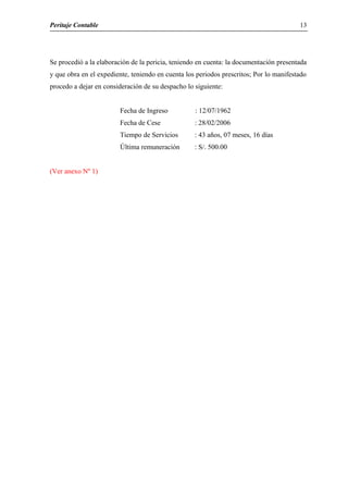 Peritaje Contable
Se procedió a la elaboración de la pericia, teniendo en cuenta: la documentación presentada
y que obra en el expediente, teniendo en cuenta los periodos prescritos; Por lo manifestado
procedo a dejar en consideración de su despacho lo siguiente:
Fecha de Ingreso : 12/07/1962
Fecha de Cese : 28/02/2006
Tiempo de Servicios : 43 años, 07 meses, 16 días
Última remuneración : S/. 500.00
(Ver anexo Nº 1)
13
 