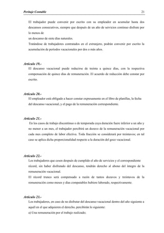 Peritaje Contable
El trabajador puede convenir por escrito con su empleador en acumular hasta dos
descansos consecutivos, siempre que después de un año de servicios continuo disfrute por
lo menos de
un descanso de siete días naturales.
Tratándose de trabajadores contratados en el extranjero, podrán convenir por escrito la
acumulación de períodos vacacionales por dos o más años.
Artículo 19.-
El descanso vacacional puede reducirse de treinta a quince días, con la respectiva
compensación de quince días de remuneración. El acuerdo de reducción debe constar por
escrito.
Artículo 20.-
El empleador está obligado a hacer constar expresamente en el libro de planillas, la fecha
del descanso vacacional, y el pago de la remuneración correspondiente.
Artículo 21.-
En los casos de trabajo discontinuo o de temporada cuya duración fuere inferior a un año y
no menor a un mes, el trabajador percibirá un dozavo de la remuneración vacacional por
cada mes completo de labor efectiva. Toda fracción se considerará por treintavos; en tal
caso se aplica dicha proporcionalidad respecto a la duración del goce vacacional.
Artículo 22.-
Los trabajadores que cesen después de cumplido el año de servicios y el correspondiente
récord, sin haber disfrutado del descanso, tendrán derecho al abono del íntegro de la
remuneración vacacional.
El récord trunco será compensado a razón de tantos dozavos y treintavos de la
remuneración como meses y días computables hubiere laborado, respectivamente.
Artículo 23.-
Los trabajadores, en caso de no disfrutar del descanso vacacional dentro del año siguiente a
aquél en el que adquieren el derecho, percibirán lo siguiente:
a) Una remuneración por el trabajo realizado;
21
 