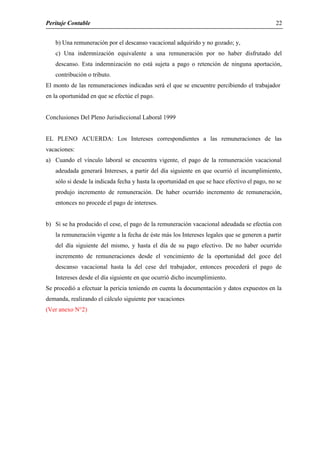 Peritaje Contable
b) Una remuneración por el descanso vacacional adquirido y no gozado; y,
c) Una indemnización equivalente a una remuneración por no haber disfrutado del
descanso. Esta indemnización no está sujeta a pago o retención de ninguna aportación,
contribución o tributo.
El monto de las remuneraciones indicadas será el que se encuentre percibiendo el trabajador
en la oportunidad en que se efectúe el pago.
Conclusiones Del Pleno Jurisdiccional Laboral 1999
EL PLENO ACUERDA: Los Intereses correspondientes a las remuneraciones de las
vacaciones:
a) Cuando el vínculo laboral se encuentra vigente, el pago de la remuneración vacacional
adeudada generará Intereses, a partir del día siguiente en que ocurrió el incumplimiento,
sólo si desde la indicada fecha y hasta la oportunidad en que se hace efectivo el pago, no se
produjo incremento de remuneración. De haber ocurrido incremento de remuneración,
entonces no procede el pago de intereses.
b) Si se ha producido el cese, el pago de la remuneración vacacional adeudada se efectúa con
la remuneración vigente a la fecha de éste más los Intereses legales que se generen a partir
del día siguiente del mismo, y hasta el día de su pago efectivo. De no haber ocurrido
incremento de remuneraciones desde el vencimiento de la oportunidad del goce del
descanso vacacional hasta la del cese del trabajador, entonces procederá el pago de
Intereses desde el día siguiente en que ocurrió dicho incumplimiento.
Se procedió a efectuar la pericia teniendo en cuenta la documentación y datos expuestos en la
demanda, realizando el cálculo siguiente por vacaciones
(Ver anexo N°2)
22
 