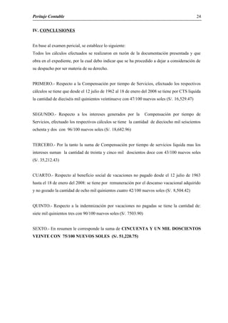Peritaje Contable
IV. CONCLUSIONES
En base al examen pericial, se establece lo siguiente:
Todos los cálculos efectuados se realizaron en razón de la documentación presentada y que
obra en el expediente, por la cual debo indicar que se ha procedido a dejar a consideración de
su despacho por ser materia de su derecho.
PRIMERO.- Respecto a la Compensación por tiempo de Servicios, efectuado los respectivos
cálculos se tiene que desde el 12 julio de 1962 al 18 de enero del 2008 se tiene por CTS liquida
la cantidad de dieciséis mil quinientos veintinueve con 47/100 nuevos soles (S/. 16,529.47)
SEGUNDO.- Respecto a los intereses generados por la Compensación por tiempo de
Servicios, efectuado los respectivos cálculos se tiene la cantidad de dieciocho mil seiscientos
ochenta y dos con 96/100 nuevos soles (S/. 18,682.96)
TERCERO.- Por la tanto la suma de Compensación por tiempo de servicios liquida mas los
intereses suman la cantidad de treinta y cinco mil doscientos doce con 43/100 nuevos soles
(S/. 35,212.43)
CUARTO.- Respecto al beneficio social de vacaciones no pagado desde el 12 julio de 1963
hasta el 18 de enero del 2008: se tiene por remuneración por el descanso vacacional adquirido
y no gozado la cantidad de ocho mil quinientos cuatro 42/100 nuevos soles (S/. 8,504.42)
QUINTO.- Respecto a la indemnización por vacaciones no pagadas se tiene la cantidad de:
siete mil quinientos tres con 90/100 nuevos soles (S/. 7503.90)
SEXTO.- En resumen le corresponde la suma de CINCUENTA Y UN MIL DOSCIENTOS
VEINTE CON 75/100 NUEVOS SOLES (S/. 51,220.75)
24
 