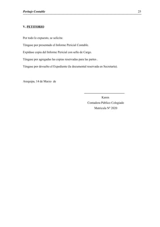 Peritaje Contable
V. PETITORIO
Por todo lo expuesto, se solicita:
Téngase por presentado el Informe Pericial Contable.
Expídase copia del Informe Pericial con sello de Cargo.
Téngase por agregadas las copias reservadas para las partes .
Téngase por devuelto el Expediente (la documental reservada en Secretaría).
Arequipa, 14 de Marzo de
Karen
Contadora Público Colegiado
Matricula Nº 2020
25
 