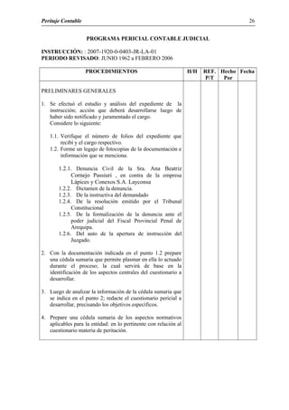 Peritaje Contable
PROGRAMA PERICIAL CONTABLE JUDICIAL
INSTRUCCIÓN: : 2007-1920-0-0403-JR-LA-01
PERIODO REVISADO: JUNIO 1962 a FEBRERO 2006
PROCEDIMIENTOS H/H REF.
P/T
Hecho
Por
Fecha
PRELIMINARES GENERALES
1. Se efectuó el estudio y análisis del expediente de la
instrucción; acción que deberá desarrollarse luego de
haber sido notificado y juramentado el cargo.
Considere lo siguiente:
1.1. Verifique el número de folios del expediente que
recibí y el cargo respectivo.
1.2. Forme un legajo de fotocopias de la documentación e
información que se menciona.
1.2.1. Denuncia Civil de la Sra. Ana Beatriz
Cornejo Passiuri , en contra de la empresa
Lápices y Conexos S.A. Layconsa
1.2.2. Dictamen de la denuncia.
1.2.3. De la instructiva del demandado
1.2.4. De la resolución emitido por el Tribunal
Constitucional
1.2.5. De la formalización de la denuncia ante el
poder judicial del Fiscal Provincial Penal de
Arequipa.
1.2.6. Del auto de la apertura de instrucción del
Juzgado.
2. Con la documentación indicada en el punto 1.2 prepare
una cédula sumaria que permite plasmar en ella lo actuado
durante el proceso; la cual servirá de base en la
identificación de los aspectos centrales del cuestionario a
desarrollar.
3. Luego de analizar la información de la cédula sumaria que
se indica en el punto 2; redacte el cuestionario pericial a
desarrollar, precisando los objetivos específicos.
4. Prepare una cédula sumaria de los aspectos normativos
aplicables para la entidad: en lo pertinente con relación al
cuestionario materia de peritación.
26
 