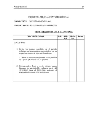 Peritaje Contable
PROGRAMA PERICIAL CONTABLE JUDICIAL
INSTRUCCIÓN: : 2007-1920-0-0403-JR-LA-01
PERIODO REVISADO: JUNIO 1962 a FEBRERO 2006
REMUNERACIONES CTS Y VACACIONES
PROCEDIMIENTOS H/H REF.
P/T
Hecho
Por
Fecha
ESPECIFICOS
1) Revise los ingresos percibidos en el periodo
trabajado por la demandante, sustentándolo con las
respectivas boletas de pago, verificando que:
1.1 Estos se encuentren registrados en las planillas
de Lápices y Conexos S.A. Layconsa
2) Prepare cuadros donde se vea los intereses legales
laborales no capitalizables aplicable partir del
12/07/1962 hasta el 28/02/2006 aplicando el
Código Civil Articulo 1242 y siguientes.
27
 