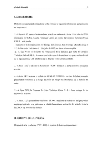 Peritaje Contable
I. ANTECEDENTES
De la revisión del expediente judicial se ha extraído la siguiente información que considero
de importancia:
1.- A fojas 01/02 aparece la demanda de beneficios sociales de fecha 18 de Julio del 2001
interpuesta por la Sra. Ángela Fernández Castro, en contra de Servicios Turísticos Colca
E.I.R.L., solicitando:
-Deposito de la Compensación por Tiempo de Servicios. Por el tiempo laborado desde el
113 de Marzo de 1969 hasta el 15 de julio de 1992, en forma ininterrumpida.
-2.- A fojas 07/09 se encuentra la contestación de la demanda por parte de Servicios
Turísticos Colca E.I.R.L. la misma que indica que el demandante no quiso recibir el total
de la liquidación de CTS a la fecha de su despido como habían acordado.
3.- A fojas 12/12 se advierte la Resolución 10-2001 donde en la parte resolutiva se declara
rebelde.
4.- A fojas 14/15 aparece el pedido de AUXILIO JUDICIAL, en vista de haber mostrado
precariedad económica y el riesgo de poner en peligro la subsistencia de la familia del
actor.
5.- A fojas 20/20 la Empresa Servicios Turísticos Colca E.I.R.L. hace entrega de las
respectivas planillas.
7.- A fojas 27/27 aparece la resolución Nº 25-2008 mediante le cual se nos designa peritos
contables judiciales y se indica que se efectúe la pericia en aplicación del artículo 36 de la
ley 26636 ley procesal del trabajo.
II. OBJETIVO DE LA PERICIA
De acuerdo a la resolución Nº 09 - 2008 el objetivo de la presente pericia es:
3
 