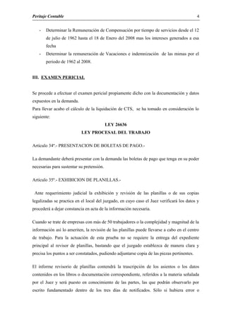 Peritaje Contable
- Determinar la Remuneración de Compensación por tiempo de servicios desde el 12
de julio de 1962 hasta el 18 de Enero del 2008 mas los intereses generados a esa
fecha
- Determinar la remuneración de Vacaciones e indemnización de las mimas por el
periodo de 1962 al 2008.
III. EXAMEN PERICIAL
Se procede a efectuar el examen pericial propiamente dicho con la documentación y datos
expuestos en la demanda.
Para llevar acabo el cálculo de la liquidación de CTS, se ha tomado en consideración lo
siguiente:
LEY 26636
LEY PROCESAL DEL TRABAJO
Artículo 34º.- PRESENTACION DE BOLETAS DE PAGO.-
La demandante deberá presentar con la demanda las boletas de pago que tenga en su poder
necesarias para sustentar su pretensión.
Artículo 35º.- EXHIBICION DE PLANILLAS.-
Ante requerimiento judicial la exhibición y revisión de las planillas o de sus copias
legalizadas se practica en el local del juzgado, en cuyo caso el Juez verificará los datos y
procederá a dejar constancia en acta de la información necesaria.
Cuando se trate de empresas con más de 50 trabajadores o la complejidad y magnitud de la
información así lo ameriten, la revisión de las planillas puede llevarse a cabo en el centro
de trabajo. Para la actuación de esta prueba no se requiere la entrega del expediente
principal al revisor de planillas, bastando que el juzgado establezca de manera clara y
precisa los puntos a ser constatados, pudiendo adjuntarse copia de las piezas pertinentes.
El informe revisorio de planillas contendrá la trascripción de los asientos o los datos
contenidos en los libros o documentación correspondiente, referidos a la materia señalada
por el Juez y será puesto en conocimiento de las partes, las que podrán observarlo por
escrito fundamentado dentro de los tres días de notificados. Sólo si hubiera error o
4
 