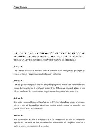 Peritaje Contable
1- EL CALCULO DE LA COMPENSACIÓN POR TIEMPO DE SERVICIO SE
REALIZO DE ACUERDO AL DECRETO LEGISLATIVO 650 – D.S. 001-97-TR.
TUO DE LA LEY DE COMPENSACIÓN POR TIEMPO DE SERVICIOS
Articulo 1.-
La CTS tiene la calidad de beneficio social de previsión de las contingencias que origina el
cese en el trabajo y de promoción del trabajador y su familia.
Articulo 3.-
La CTS que se devengue al cese del trabajador por periodo menor a un semestre le será
pagada directamente por el empleador, dentro de las 48 horas de producido el cese y con
efecto cancelatorio. La remuneración computable será la vigente a la fecha del cese.
Articulo 4.-
Solo están comprendidos en el beneficio de la CTS los trabajadores sujetos al régimen
laboral común de la actividad privada que cumpla, cuando menos en promedio, una
jornada minina diaria de cuatro horas.
Articulo 8.-
Son computables los días de trabajo efectivo. En consecuencia los días de inasistencia
injustificada, así como los días no computables se deducirán del tiempo de servicios a
razón de treintavo por cada uno de estos días.
6
 