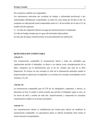 Peritaje Contable
Por excepción, también son computables:
Las inasistencias motivadas por accidente de trabajo o enfermedad profesional o por
enfermedades debidamente comprobadas, en todos los casos hasta por 60 días al año. Se
computan en cada periodo anual comprendido entere el 1 de noviembre de un año al 31 de
octubre del año siguiente:
c) Los días de suspensión laboral con pago de remuneración por el empleador.
Los días de huelga siempre que no agua sido declarada improcedente.
los días que devengue remuneraciones en un procedimiento de calificación
REMUNERACION COMPUTABLE
Articulo 9.-
Son remuneración computable la remuneración básica y todas las cantidades que
regularmente perciba el trabajador, en dinero o en especie como contraprestación de su
labor, cualquiera sea la denominación que se les de, siempre que sean de su libre
disposición. Se incluye en este concepto el valor de la alimentación principal cuando es
proporcionada en especie por el empleador y se excluyen los concepto contemplados en los
Artículos 19 y 20.
Articulo 10.-
La remuneración computable para la CTS de los trabajadores, empleados y obreros, se
determina en base al sueldo o treinta jornales que perciba el trabajador según el caso, en
los meses de abril y octubre de cada año, respectivamente y comprende los conceptos
remuneratorios señales en el artículo precedente.
Articulo 11.-
Las remuneraciones diarias se multiplicaran por treinta para efectos de establecer la
remuneración computable. La equivalencia diaria se obtiene dividiendo entre treinta el
monto mensual correspondiente.
7
 
