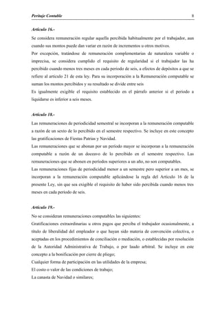 Peritaje Contable
Articulo 16.-
Se considera remuneración regular aquella percibida habitualmente por el trabajador, aun
cuando sus montos puede dan variar en razón de incrementos u otros motivos.
Por excepción, tratándose de remuneración complementarias de naturaleza variable o
imprecisa, se considera cumplido el requisito de regularidad si el trabajador las ha
percibido cuando menos tres meses en cada periodo de seis, a efectos de depósitos a que se
refiere al articulo 21 de esta ley. Para su incorporación a la Remuneración computable se
suman los montos percibidos y su resultado se divide entre seis
Es igualmente exigible el requisito establecido en el párrafo anterior si el periodo a
liquidarse es inferior a seis meses.
Artículo 18.-
Las remuneraciones de periodicidad semestral se incorporan a la remuneración computable
a razón de un sexto de lo percibido en el semestre respectivo. Se incluye en este concepto
las gratificaciones de Fiestas Patrias y Navidad.
Las remuneraciones que se abonan por un período mayor se incorporan a la remuneración
computable a razón de un doceavo de lo percibido en el semestre respectivo. Las
remuneraciones que se abonen en períodos superiores a un año, no son computables.
Las remuneraciones fijas de periodicidad menor a un semestre pero superior a un mes, se
incorporan a la remuneración computable aplicándose la regla del Artículo 16 de la
presente Ley, sin que sea exigible el requisito de haber sido percibida cuando menos tres
meses en cada período de seis.
Artículo 19.-
No se consideran remuneraciones computables las siguientes:
Gratificaciones extraordinarias u otros pagos que perciba el trabajador ocasionalmente, a
título de liberalidad del empleador o que hayan sido materia de convención colectiva, o
aceptadas en los procedimientos de conciliación o mediación, o establecidas por resolución
de la Autoridad Administrativa de Trabajo, o por laudo arbitral. Se incluye en este
concepto a la bonificación por cierre de pliego;
Cualquier forma de participación en las utilidades de la empresa;
El costo o valor de las condiciones de trabajo;
La canasta de Navidad o similares;
8
 