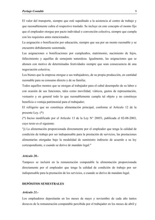 Peritaje Contable
El valor del transporte, siempre que esté supeditado a la asistencia al centro de trabajo y
que razonablemente cubra el respectivo traslado. Se incluye en este concepto el monto fijo
que el empleador otorgue por pacto individual o convención colectiva, siempre que cumpla
con los requisitos antes mencionados;
La asignación o bonificación por educación, siempre que sea por un monto razonable y se
encuentre debidamente sustentada;
Las asignaciones o bonificaciones por cumpleaños, matrimonio, nacimiento de hijos,
fallecimiento y aquéllas de semejante naturaleza. Igualmente, las asignaciones que se
abonen con motivo de determinadas festividades siempre que sean consecuencia de una
negociación colectiva;
Los bienes que la empresa otorgue a sus trabajadores, de su propia producción, en cantidad
razonable para su consumo directo y de su familia;
Todos aquellos montos que se otorgan al trabajador para el cabal desempeño de su labor o
con ocasión de sus funciones, tales como movilidad, viáticos, gastos de representación,
vestuario y en general todo lo que razonablemente cumpla tal objeto y no constituya
beneficio o ventaja patrimonial para el trabajador;
El refrigerio que no constituya alimentación principal, conforme al Artículo 12 de la
presente Ley. (*)
(*) Inciso modificado por el Artículo 13 de la Ley N° 28051, publicada el 02-08-2003,
cuyo texto es el siguiente:
"j) La alimentación proporcionada directamente por el empleador que tenga la calidad de
condición de trabajo por ser indispensable para la prestación de servicios, las prestaciones
alimentarías otorgadas bajo la modalidad de suministro indirecto de acuerdo a su ley
correspondiente, o cuando se derive de mandato legal."
Artículo 20.-
Tampoco se incluirá en la remuneración computable la alimentación proporcionada
directamente por el empleador que tenga la calidad de condición de trabajo por ser
indispensable para la prestación de los servicios, o cuando se derive de mandato legal.
DEPÓSITOS SEMESTRALES
Artículo 21.-
Los empleadores depositarán en los meses de mayo y noviembre de cada año tantos
dozavos de la remuneración computable percibida por el trabajador en los meses de abril y
9
 