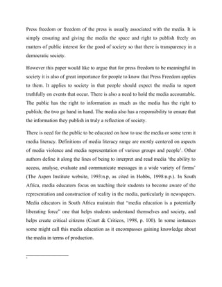 Press freedom or freedom of the press is usually associated with the media. It is
simply ensuring and giving the media the space and right to publish freely on
matters of public interest for the good of society so that there is transparency in a
democratic society.
However this paper would like to argue that for press freedom to be meaningful in
society it is also of great importance for people to know that Press Freedom applies
to them. It applies to society in that people should expect the media to report
truthfully on events that occur. There is also a need to hold the media accountable.
The public has the right to information as much as the media has the right to
publish; the two go hand in hand. The media also has a responsibility to ensure that
the information they publish in truly a reflection of society.
There is need for the public to be educated on how to use the media or some term it
media literacy. Definitions of media literacy range are mostly centered on aspects
of media violence and media representation of various groups and people1
. Other
authors define it along the lines of being to interpret and read media ‘the ability to
access, analyse, evaluate and communicate messages in a wide variety of forms’
(The Aspen Institute website, 1993:n.p, as cited in Hobbs, 1998:n.p.). In South
Africa, media educators focus on teaching their students to become aware of the
representation and construction of reality in the media, particularly in newspapers.
Media educators in South Africa maintain that “media education is a potentially
liberating force” one that helps students understand themselves and society, and
helps create critical citizens (Court & Criticos, 1998, p. 100). In some instances
some might call this media education as it encompasses gaining knowledge about
the media in terms of production.
1
 