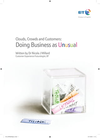 Clouds, Crowds and Customers:
                    Doing Business as Unusual
                    Written by Dr Nicola J Millard
                    Customer Experience Futurologist, BT




7313_BTWhitePaper_2.indd 1                                 01/11/2010 11:14
 