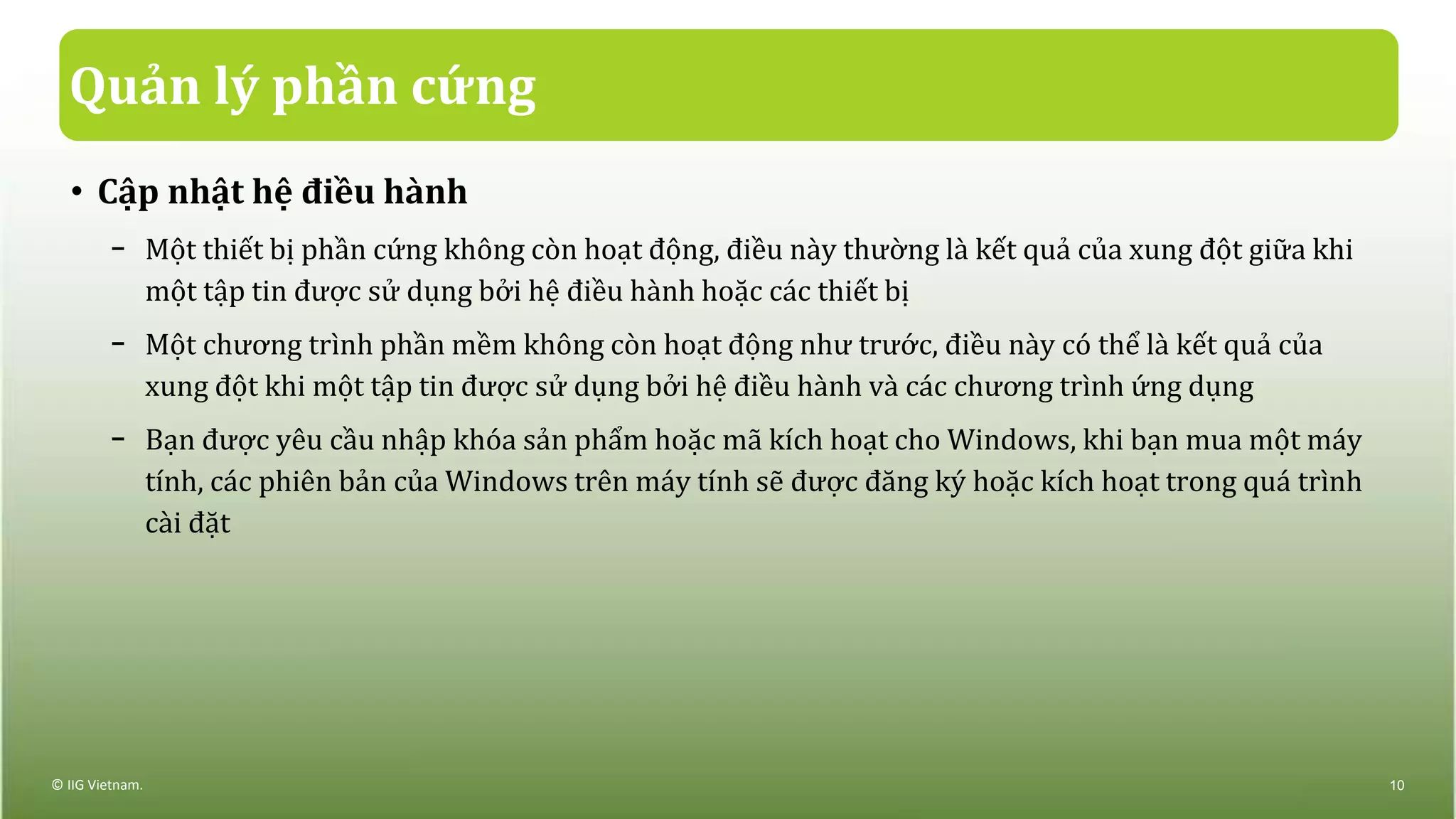 Quản lý phần cứng
• Cập nhật hệ điều hành
− Một thiết bị phần cứng không còn hoạt động, điều này thường là kết quả của xung đột giữa khi
một tập tin được sử dụng bởi hệ điều hành hoặc các thiết bị
− Một chương trình phần mềm không còn hoạt động như trước, điều này có thể là kết quả của
xung đột khi một tập tin được sử dụng bởi hệ điều hành và các chương trình ứng dụng
− Bạn được yêu cầu nhập khóa sản phẩm hoặc mã kích hoạt cho Windows, khi bạn mua một máy
tính, các phiên bản của Windows trên máy tính sẽ được đăng ký hoặc kích hoạt trong quá trình
cài đặt
© IIG Vietnam. 10
 