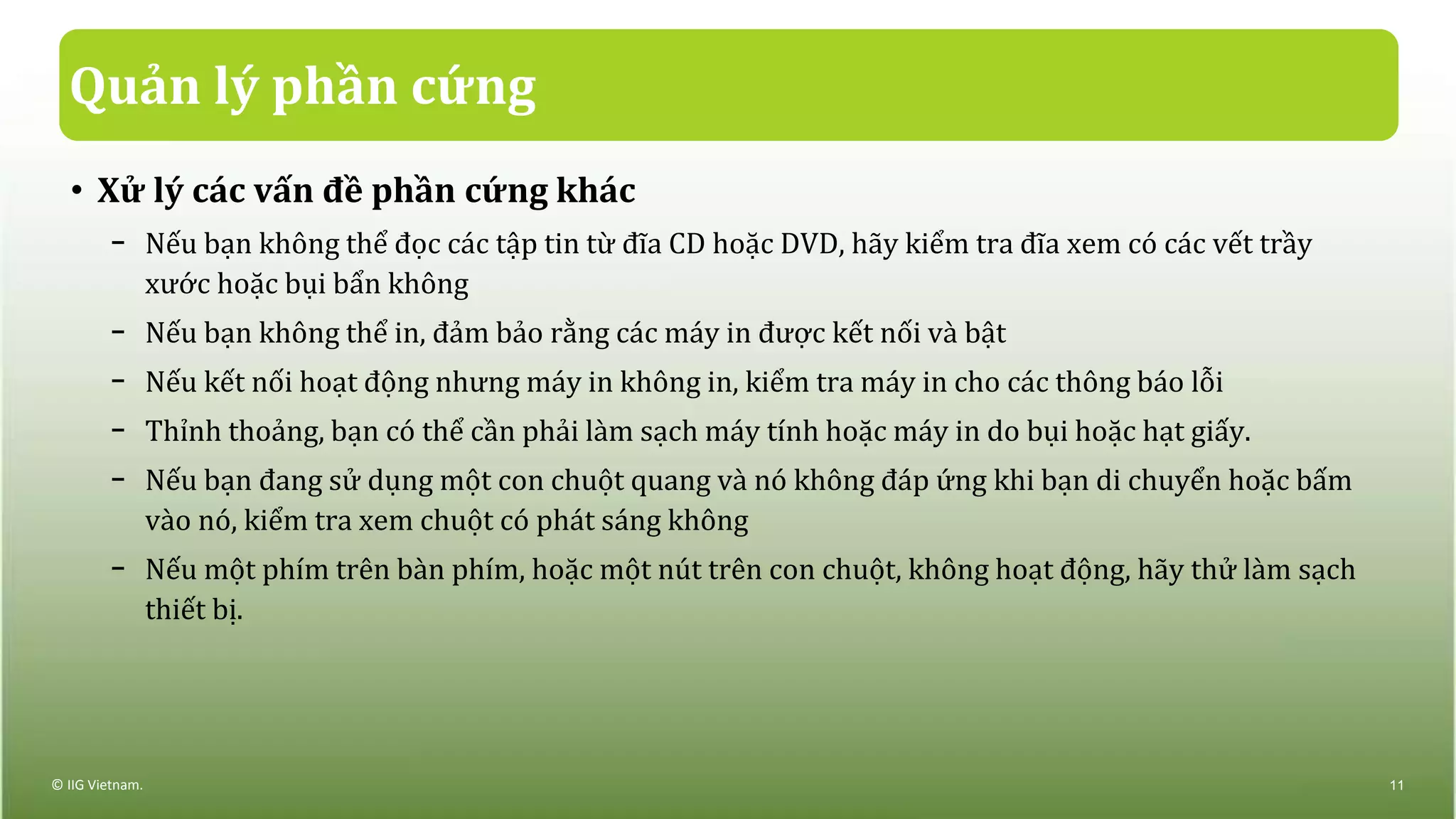 Quản lý phần cứng
• Xử lý các vấn đề phần cứng khác
− Nếu bạn không thể đọc các tập tin từ đĩa CD hoặc DVD, hãy kiểm tra đĩa xem có các vết trầy
xước hoặc bụi bẩn không
− Nếu bạn không thể in, đảm bảo rằng các máy in được kết nối và bật
− Nếu kết nối hoạt động nhưng máy in không in, kiểm tra máy in cho các thông báo lỗi
− Thỉnh thoảng, bạn có thể cần phải làm sạch máy tính hoặc máy in do bụi hoặc hạt giấy.
− Nếu bạn đang sử dụng một con chuột quang và nó không đáp ứng khi bạn di chuyển hoặc bấm
vào nó, kiểm tra xem chuột có phát sáng không
− Nếu một phím trên bàn phím, hoặc một nút trên con chuột, không hoạt động, hãy thử làm sạch
thiết bị.
© IIG Vietnam. 11
 