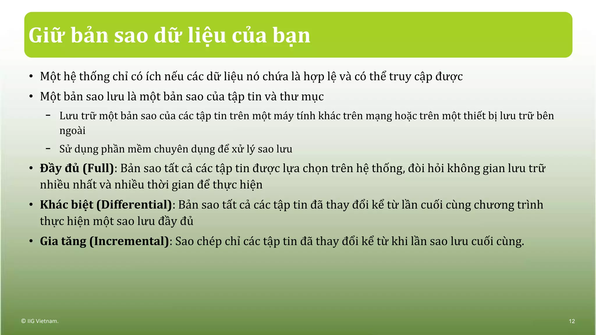 Giữ bản sao dữ liệu của bạn
• Một hệ thống chỉ có ích nếu các dữ liệu nó chứa là hợp lệ và có thể truy cập được
• Một bản sao lưu là một bản sao của tập tin và thư mục
− Lưu trữ một bản sao của các tập tin trên một máy tính khác trên mạng hoặc trên một thiết bị lưu trữ bên
ngoài
− Sử dụng phần mềm chuyên dụng để xử lý sao lưu
• Đầy đủ (Full): Bản sao tất cả các tập tin được lựa chọn trên hệ thống, đòi hỏi không gian lưu trữ
nhiều nhất và nhiều thời gian để thực hiện
• Khác biệt (Differential): Bản sao tất cả các tập tin đã thay đổi kể từ lần cuối cùng chương trình
thực hiện một sao lưu đầy đủ
• Gia tăng (Incremental): Sao chép chỉ các tập tin đã thay đổi kể từ khi lần sao lưu cuối cùng.
© IIG Vietnam. 12
 