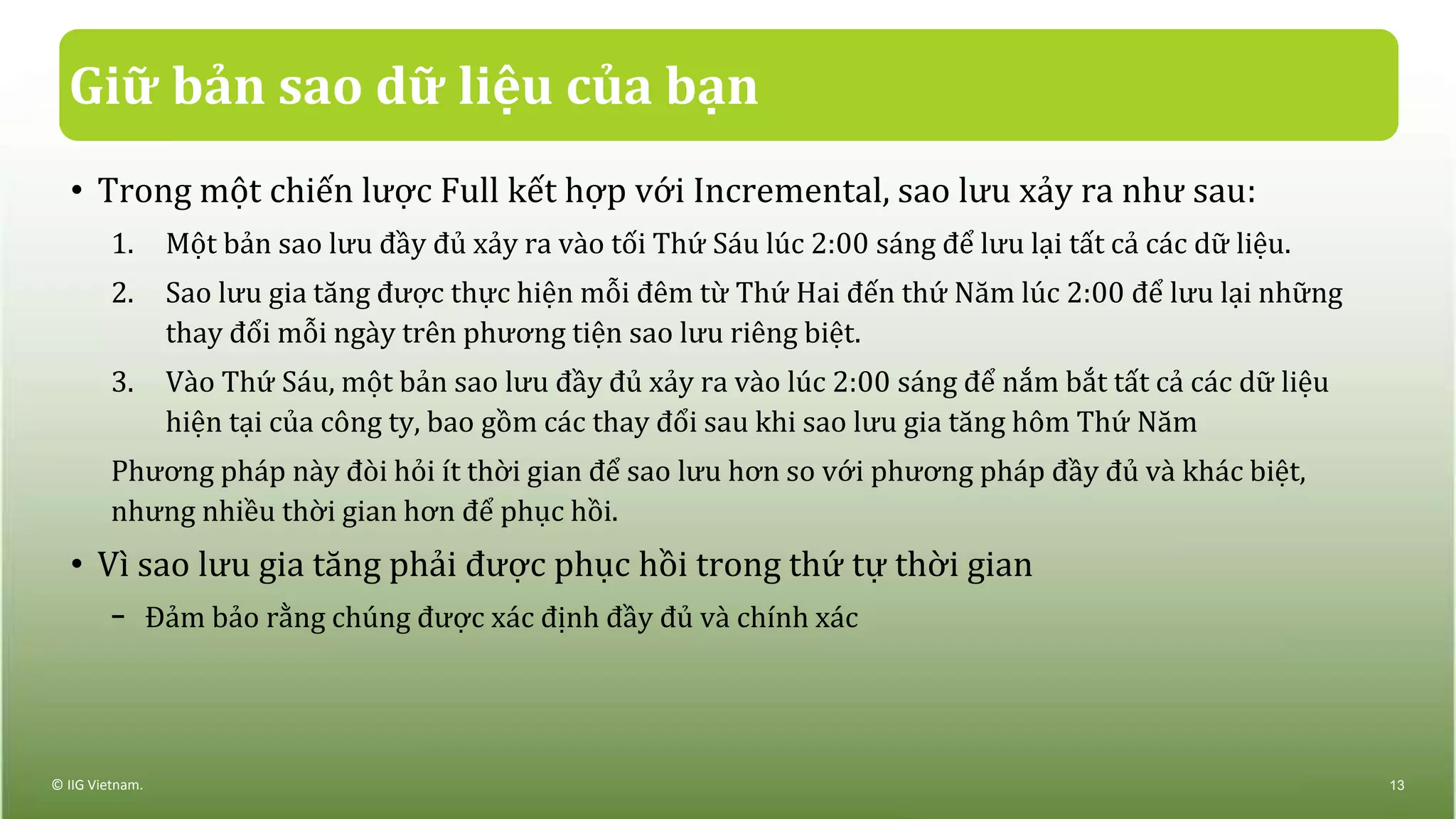 Giữ bản sao dữ liệu của bạn
• Trong một chiến lược Full kết hợp với Incremental, sao lưu xảy ra như sau:
1. Một bản sao lưu đầy đủ xảy ra vào tối Thứ Sáu lúc 2:00 sáng để lưu lại tất cả các dữ liệu.
2. Sao lưu gia tăng được thực hiện mỗi đêm từ Thứ Hai đến thứ Năm lúc 2:00 để lưu lại những
thay đổi mỗi ngày trên phương tiện sao lưu riêng biệt.
3. Vào Thứ Sáu, một bản sao lưu đầy đủ xảy ra vào lúc 2:00 sáng để nắm bắt tất cả các dữ liệu
hiện tại của công ty, bao gồm các thay đổi sau khi sao lưu gia tăng hôm Thứ Năm
Phương pháp này đòi hỏi ít thời gian để sao lưu hơn so với phương pháp đầy đủ và khác biệt,
nhưng nhiều thời gian hơn để phục hồi.
• Vì sao lưu gia tăng phải được phục hồi trong thứ tự thời gian
− Đảm bảo rằng chúng được xác định đầy đủ và chính xác
© IIG Vietnam. 13
 