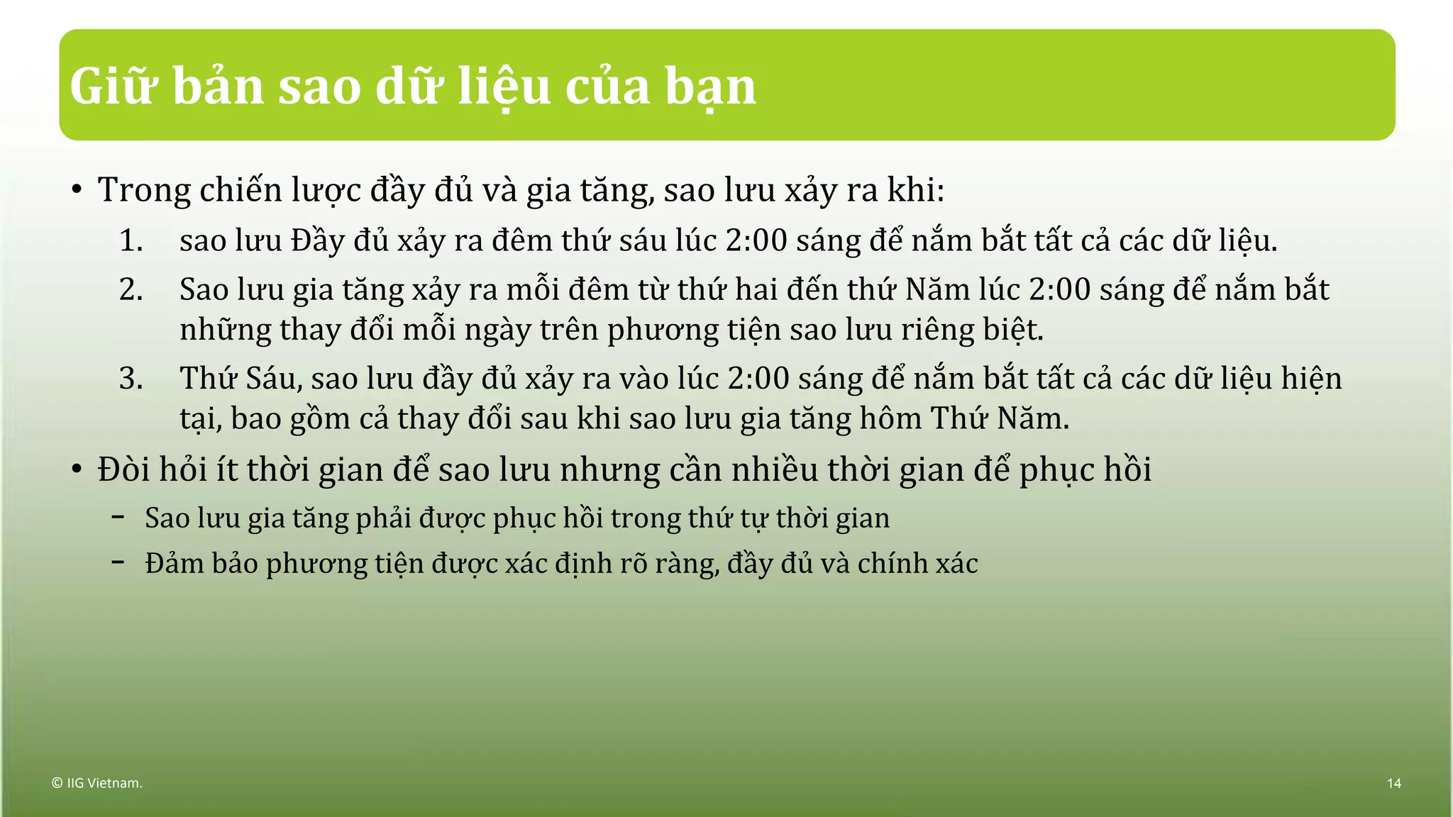 Giữ bản sao dữ liệu của bạn
• Trong chiến lược đầy đủ và gia tăng, sao lưu xảy ra khi:
1. sao lưu Đầy đủ xảy ra đêm thứ sáu lúc 2:00 sáng để nắm bắt tất cả các dữ liệu.
2. Sao lưu gia tăng xảy ra mỗi đêm từ thứ hai đến thứ Năm lúc 2:00 sáng để nắm bắt
những thay đổi mỗi ngày trên phương tiện sao lưu riêng biệt.
3. Thứ Sáu, sao lưu đầy đủ xảy ra vào lúc 2:00 sáng để nắm bắt tất cả các dữ liệu hiện
tại, bao gồm cả thay đổi sau khi sao lưu gia tăng hôm Thứ Năm.
• Đòi hỏi ít thời gian để sao lưu nhưng cần nhiều thời gian để phục hồi
− Sao lưu gia tăng phải được phục hồi trong thứ tự thời gian
− Đảm bảo phương tiện được xác định rõ ràng, đầy đủ và chính xác
© IIG Vietnam. 14
 