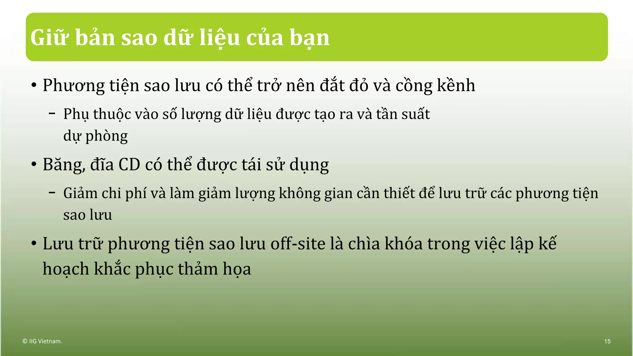 Giữ bản sao dữ liệu của bạn
• Phương tiện sao lưu có thể trở nên đắt đỏ và cồng kềnh
− Phụ thuộc vào số lượng dữ liệu được tạo ra và tần suất
dự phòng
• Băng, đĩa CD có thể được tái sử dụng
− Giảm chi phí và làm giảm lượng không gian cần thiết để lưu trữ các phương tiện
sao lưu
• Lưu trữ phương tiện sao lưu off-site là chìa khóa trong việc lập kế
hoạch khắc phục thảm họa
© IIG Vietnam. 15
 