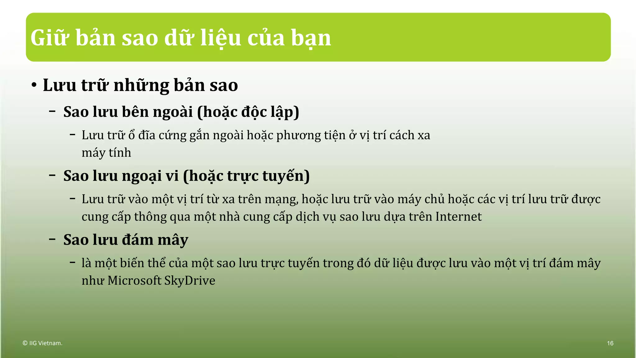 Giữ bản sao dữ liệu của bạn
• Lưu trữ những bản sao
− Sao lưu bên ngoài (hoặc độc lập)
− Lưu trữ ổ đĩa cứng gắn ngoài hoặc phương tiện ở vị trí cách xa
máy tính
− Sao lưu ngoại vi (hoặc trực tuyến)
− Lưu trữ vào một vị trí từ xa trên mạng, hoặc lưu trữ vào máy chủ hoặc các vị trí lưu trữ được
cung cấp thông qua một nhà cung cấp dịch vụ sao lưu dựa trên Internet
− Sao lưu đám mây
− là một biến thể của một sao lưu trực tuyến trong đó dữ liệu được lưu vào một vị trí đám mây
như Microsoft SkyDrive
© IIG Vietnam. 16
 