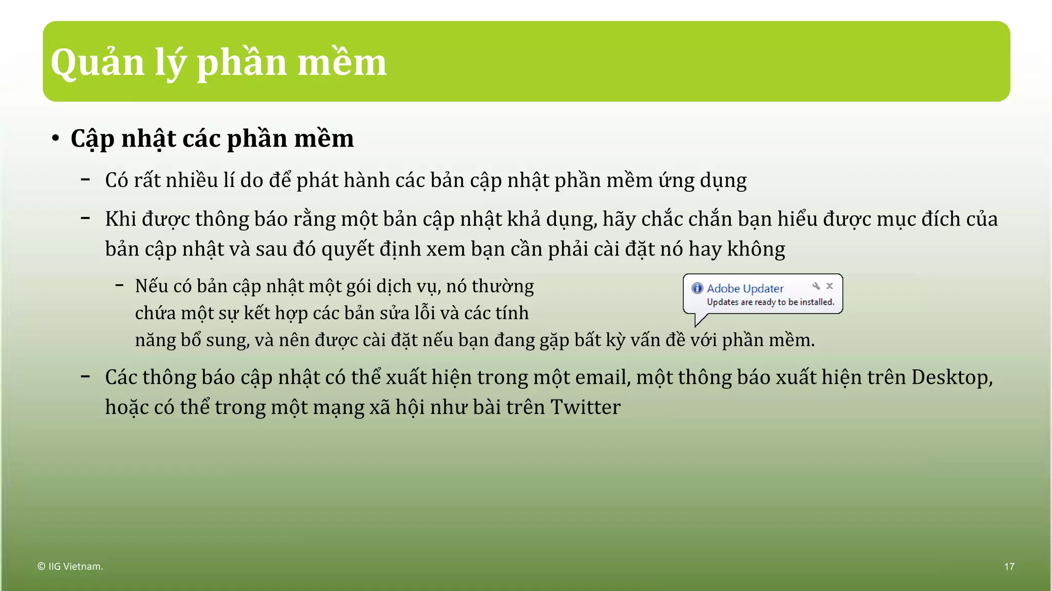 Quản lý phần mềm
• Cập nhật các phần mềm
− Có rất nhiều lí do để phát hành các bản cập nhật phần mềm ứng dụng
− Khi được thông báo rằng một bản cập nhật khả dụng, hãy chắc chắn bạn hiểu được mục đích của
bản cập nhật và sau đó quyết định xem bạn cần phải cài đặt nó hay không
− Nếu có bản cập nhật một gói dịch vụ, nó thường
chứa một sự kết hợp các bản sửa lỗi và các tính
năng bổ sung, và nên được cài đặt nếu bạn đang gặp bất kỳ vấn đề với phần mềm.
− Các thông báo cập nhật có thể xuất hiện trong một email, một thông báo xuất hiện trên Desktop,
hoặc có thể trong một mạng xã hội như bài trên Twitter
© IIG Vietnam. 17
 