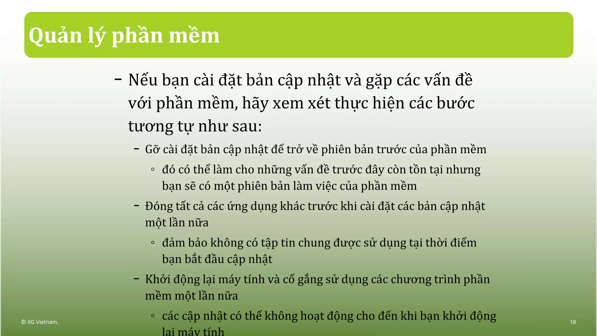 Quản lý phần mềm
− Nếu bạn cài đặt bản cập nhật và gặp các vấn đề
với phần mềm, hãy xem xét thực hiện các bước
tương tự như sau:
− Gỡ cài đặt bản cập nhật để trở về phiên bản trước của phần mềm
◦ đó có thể làm cho những vấn đề trước đây còn tồn tại nhưng
bạn sẽ có một phiên bản làm việc của phần mềm
− Đóng tất cả các ứng dụng khác trước khi cài đặt các bản cập nhật
một lần nữa
◦ đảm bảo không có tập tin chung được sử dụng tại thời điểm
bạn bắt đầu cập nhật
− Khởi động lại máy tính và cố gắng sử dụng các chương trình phần
mềm một lần nữa
◦ các cập nhật có thể không hoạt động cho đến khi bạn khởi động© IIG Vietnam. 18
 
