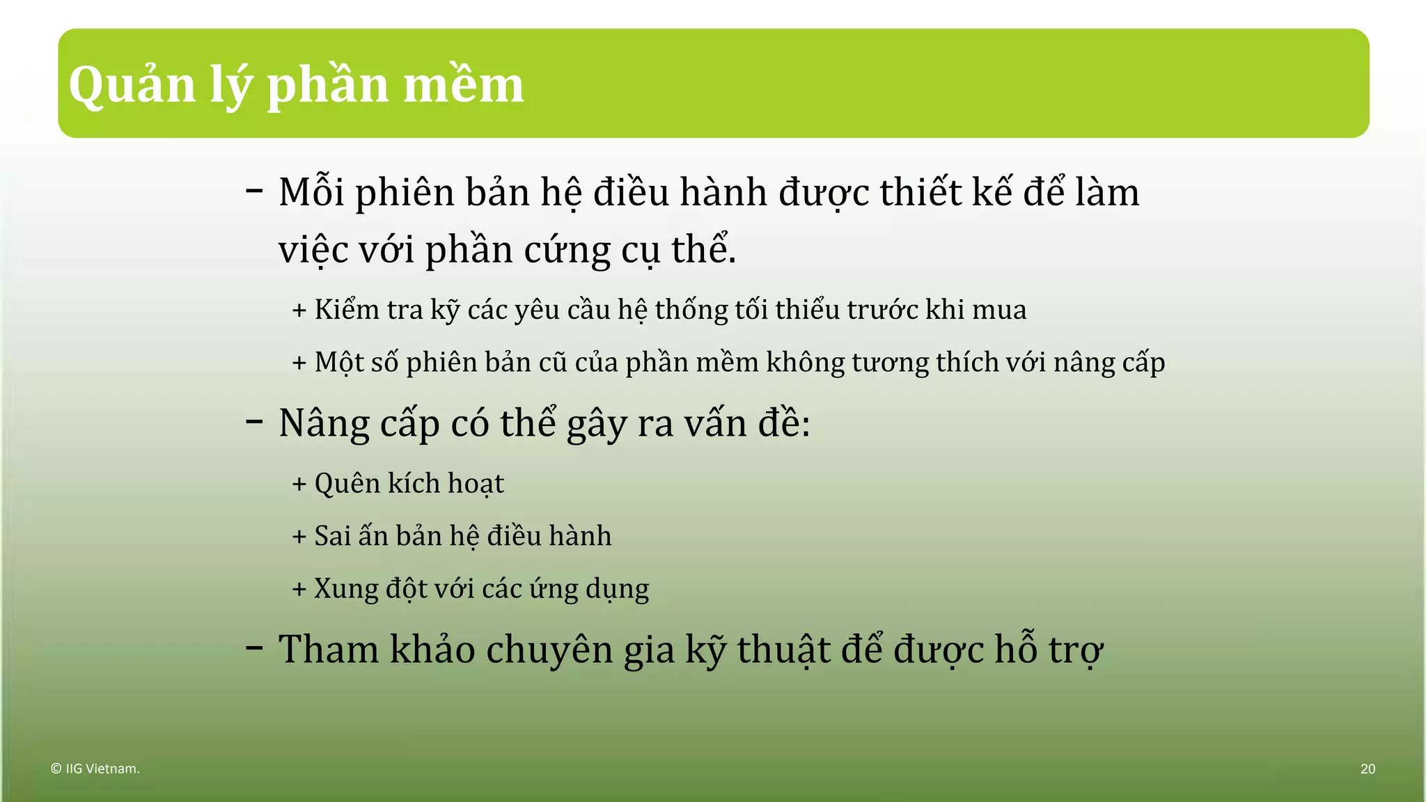 Quản lý phần mềm
− Mỗi phiên bản hệ điều hành được thiết kế để làm
việc với phần cứng cụ thể.
+ Kiểm tra kỹ các yêu cầu hệ thống tối thiểu trước khi mua
+ Một số phiên bản cũ của phần mềm không tương thích với nâng cấp
− Nâng cấp có thể gây ra vấn đề:
+ Quên kích hoạt
+ Sai ấn bản hệ điều hành
+ Xung đột với các ứng dụng
− Tham khảo chuyên gia kỹ thuật để được hỗ trợ
© IIG Vietnam. 20
 
