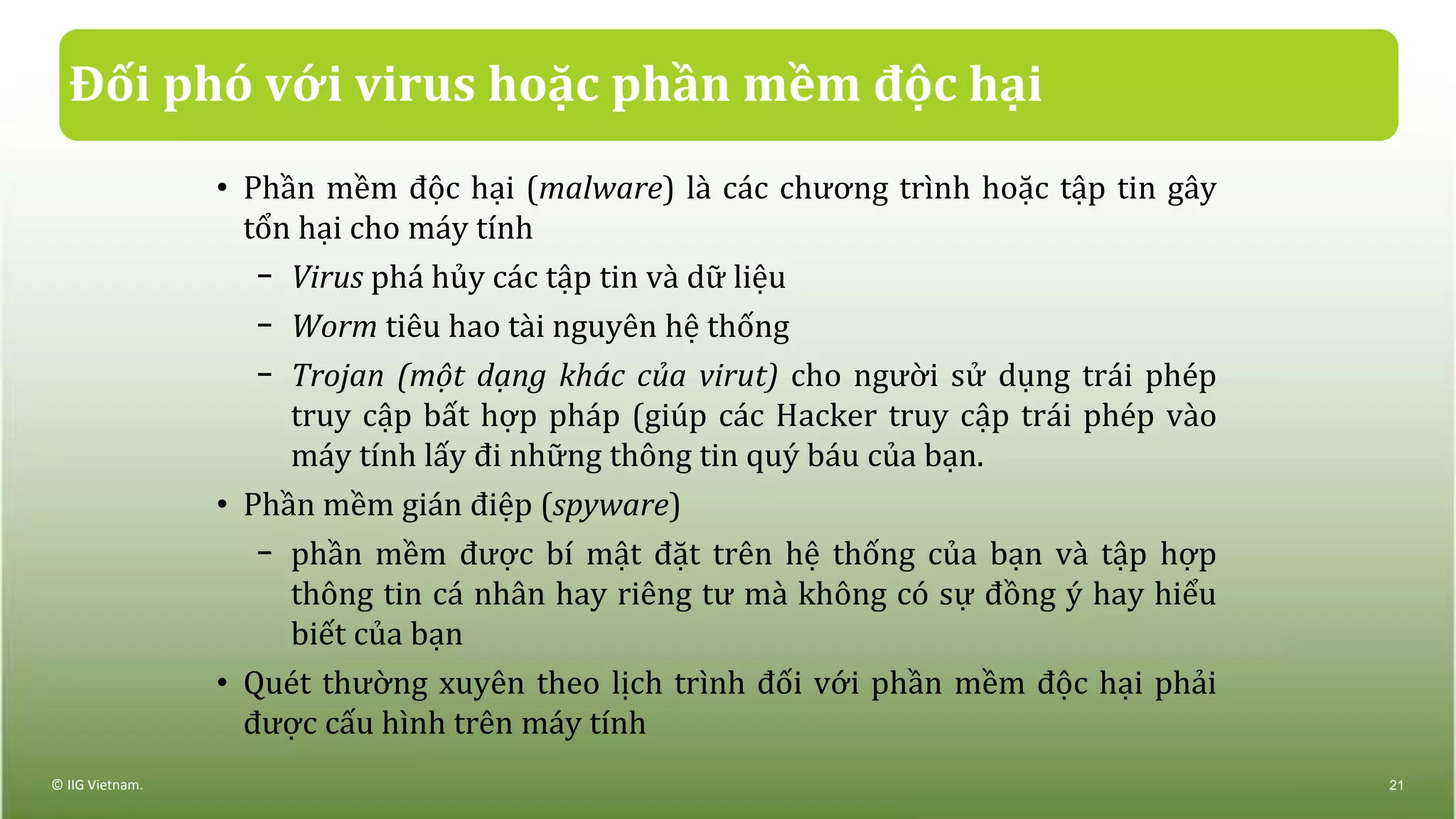 Đối phó với virus hoặc phần mềm độc hại
• Phần mềm độc hại (malware) là các chương trình hoặc tập tin gây
tổn hại cho máy tính
− Virus phá hủy các tập tin và dữ liệu
− Worm tiêu hao tài nguyên hệ thống
− Trojan (một dạng khác của virut) cho người sử dụng trái phép
truy cập bất hợp pháp (giúp các Hacker truy cập trái phép vào
máy tính lấy đi những thông tin quý báu của bạn.
• Phần mềm gián điệp (spyware)
− phần mềm được bí mật đặt trên hệ thống của bạn và tập hợp
thông tin cá nhân hay riêng tư mà không có sự đồng ý hay hiểu
biết của bạn
• Quét thường xuyên theo lịch trình đối với phần mềm độc hại phải
được cấu hình trên máy tính
© IIG Vietnam. 21
 