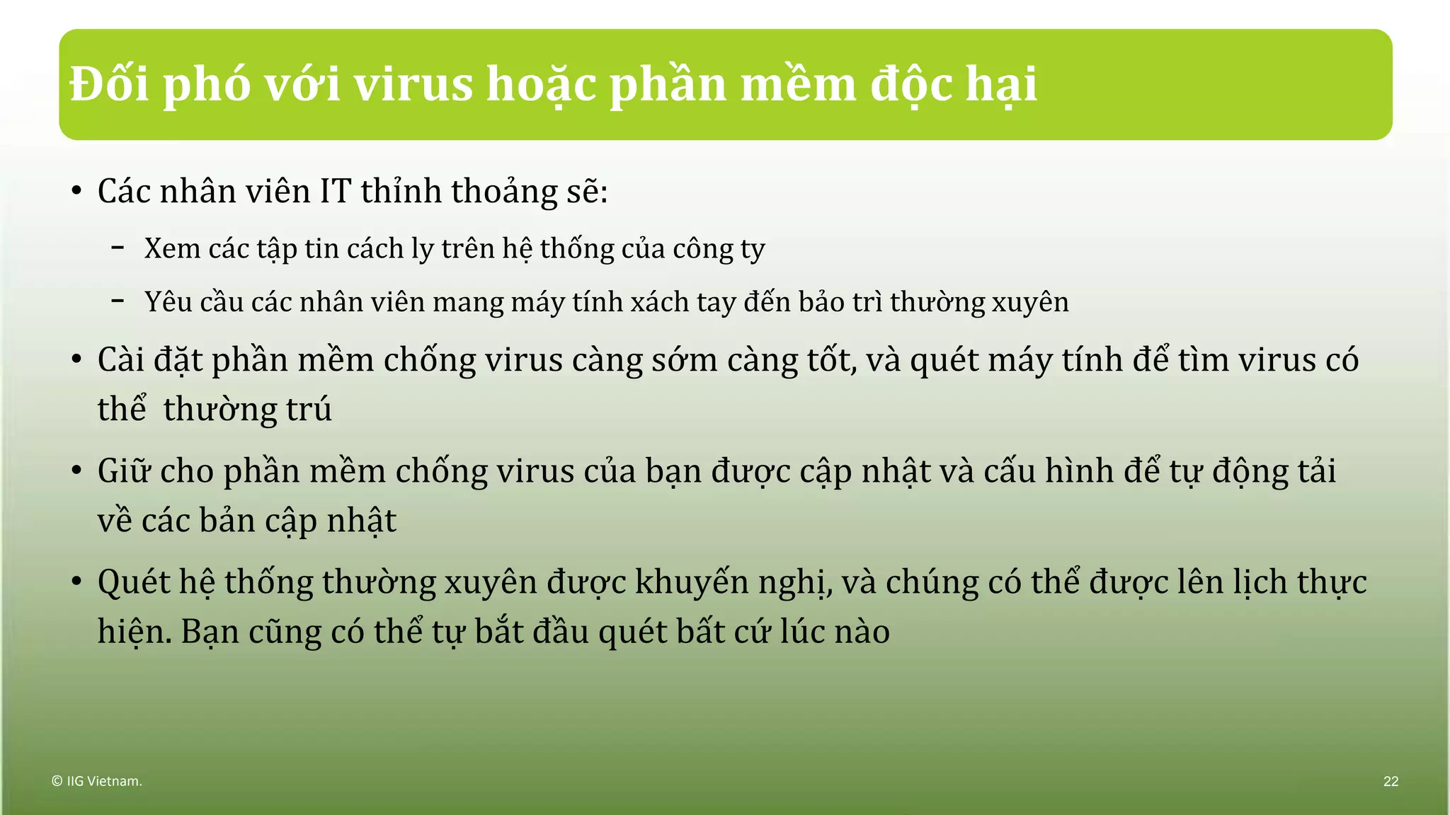 Đối phó với virus hoặc phần mềm độc hại
• Các nhân viên IT thỉnh thoảng sẽ:
− Xem các tập tin cách ly trên hệ thống của công ty
− Yêu cầu các nhân viên mang máy tính xách tay đến bảo trì thường xuyên
• Cài đặt phần mềm chống virus càng sớm càng tốt, và quét máy tính để tìm virus có
thể thường trú
• Giữ cho phần mềm chống virus của bạn được cập nhật và cấu hình để tự động tải
về các bản cập nhật
• Quét hệ thống thường xuyên được khuyến nghị, và chúng có thể được lên lịch thực
hiện. Bạn cũng có thể tự bắt đầu quét bất cứ lúc nào
© IIG Vietnam. 22
 