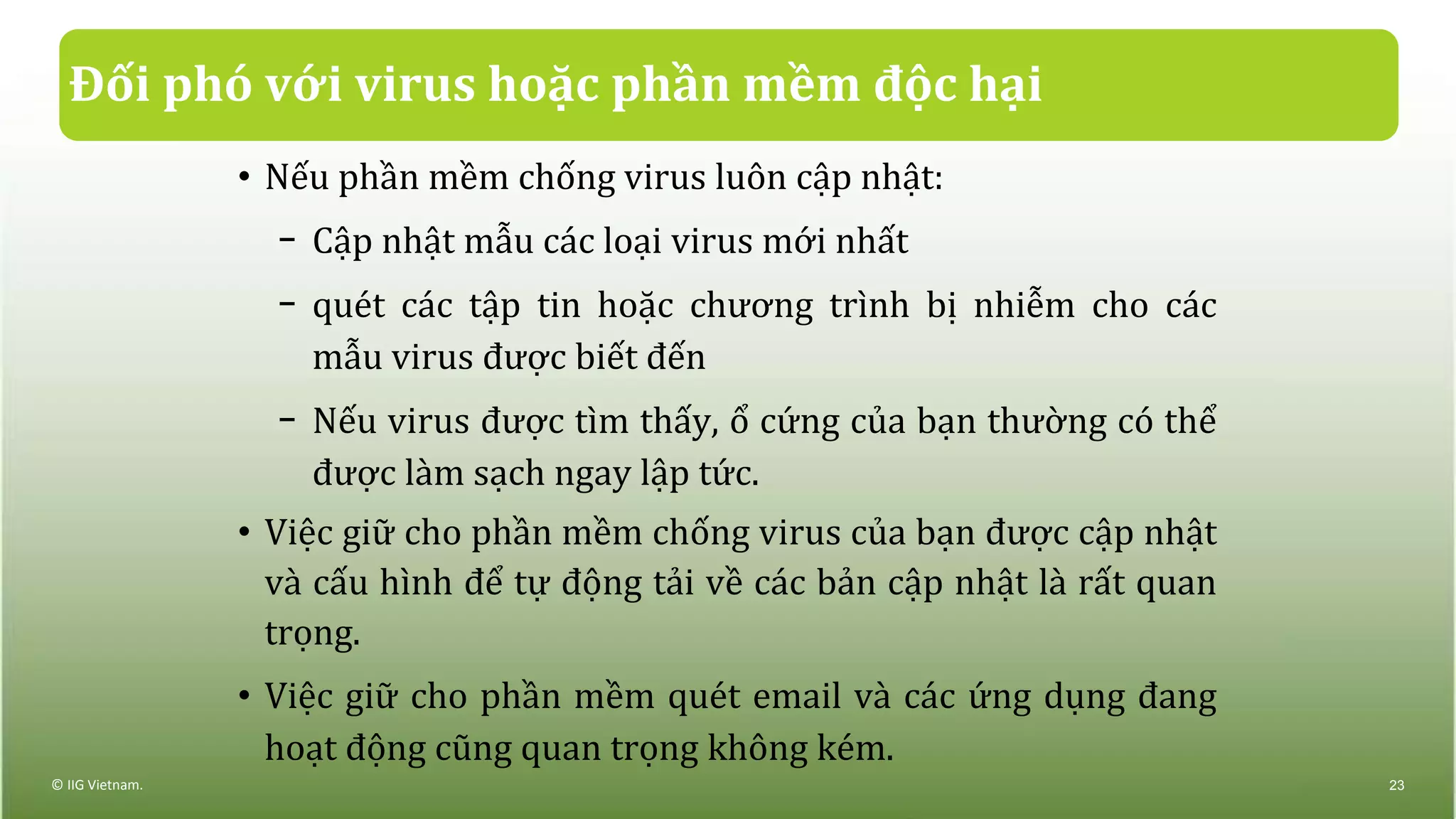 Đối phó với virus hoặc phần mềm độc hại
• Nếu phần mềm chống virus luôn cập nhật:
− Cập nhật mẫu các loại virus mới nhất
− quét các tập tin hoặc chương trình bị nhiễm cho các
mẫu virus được biết đến
− Nếu virus được tìm thấy, ổ cứng của bạn thường có thể
được làm sạch ngay lập tức.
• Việc giữ cho phần mềm chống virus của bạn được cập nhật
và cấu hình để tự động tải về các bản cập nhật là rất quan
trọng.
• Việc giữ cho phần mềm quét email và các ứng dụng đang
hoạt động cũng quan trọng không kém.
© IIG Vietnam. 23
 