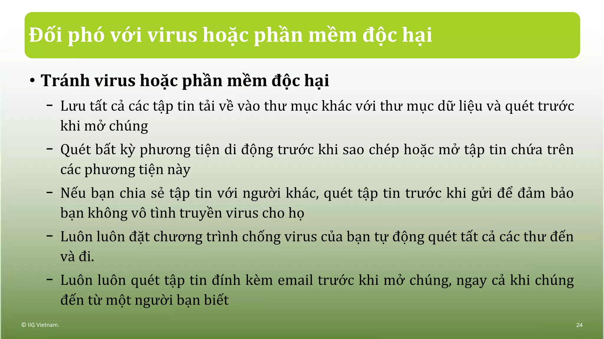 Đối phó với virus hoặc phần mềm độc hại
• Tránh virus hoặc phần mềm độc hại
− Lưu tất cả các tập tin tải về vào thư mục khác với thư mục dữ liệu và quét trước
khi mở chúng
− Quét bất kỳ phương tiện di động trước khi sao chép hoặc mở tập tin chứa trên
các phương tiện này
− Nếu bạn chia sẻ tập tin với người khác, quét tập tin trước khi gửi để đảm bảo
bạn không vô tình truyền virus cho họ
− Luôn luôn đặt chương trình chống virus của bạn tự động quét tất cả các thư đến
và đi.
− Luôn luôn quét tập tin đính kèm email trước khi mở chúng, ngay cả khi chúng
đến từ một người bạn biết
© IIG Vietnam. 24
 