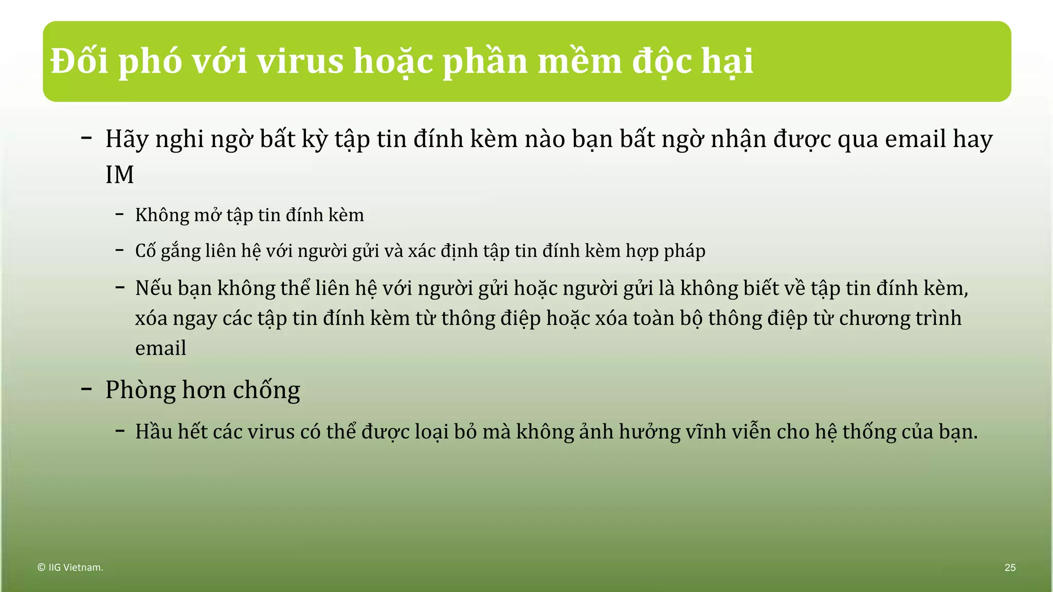 Đối phó với virus hoặc phần mềm độc hại
− Hãy nghi ngờ bất kỳ tập tin đính kèm nào bạn bất ngờ nhận được qua email hay
IM
− Không mở tập tin đính kèm
− Cố gắng liên hệ với người gửi và xác định tập tin đính kèm hợp pháp
− Nếu bạn không thể liên hệ với người gửi hoặc người gửi là không biết về tập tin đính kèm,
xóa ngay các tập tin đính kèm từ thông điệp hoặc xóa toàn bộ thông điệp từ chương trình
email
− Phòng hơn chống
− Hầu hết các virus có thể được loại bỏ mà không ảnh hưởng vĩnh viễn cho hệ thống của bạn.
© IIG Vietnam. 25
 