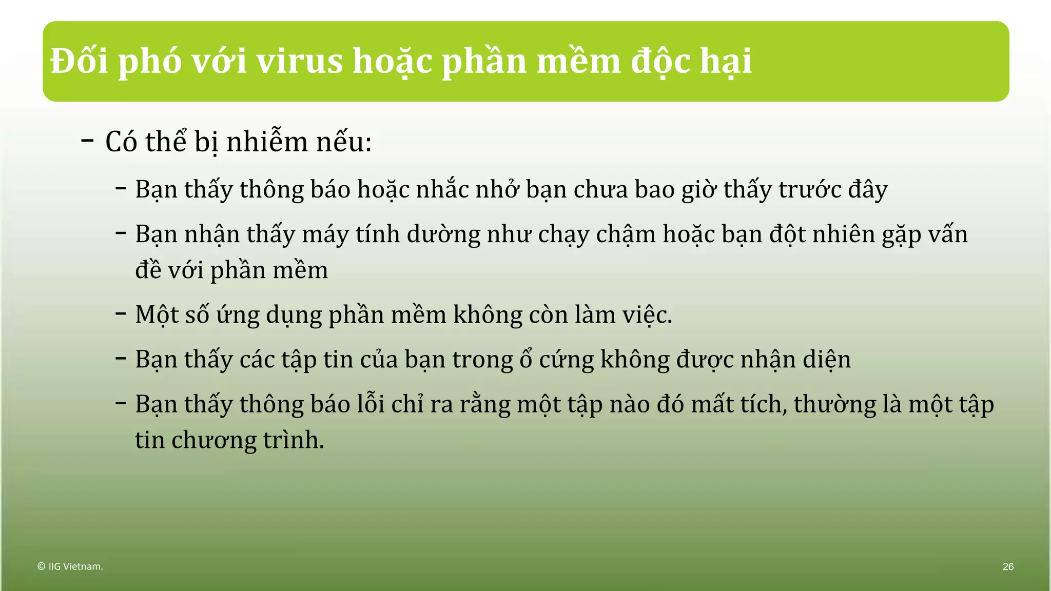Đối phó với virus hoặc phần mềm độc hại
− Có thể bị nhiễm nếu:
− Bạn thấy thông báo hoặc nhắc nhở bạn chưa bao giờ thấy trước đây
− Bạn nhận thấy máy tính dường như chạy chậm hoặc bạn đột nhiên gặp vấn
đề với phần mềm
− Một số ứng dụng phần mềm không còn làm việc.
− Bạn thấy các tập tin của bạn trong ổ cứng không được nhận diện
− Bạn thấy thông báo lỗi chỉ ra rằng một tập nào đó mất tích, thường là một tập
tin chương trình.
© IIG Vietnam. 26
 