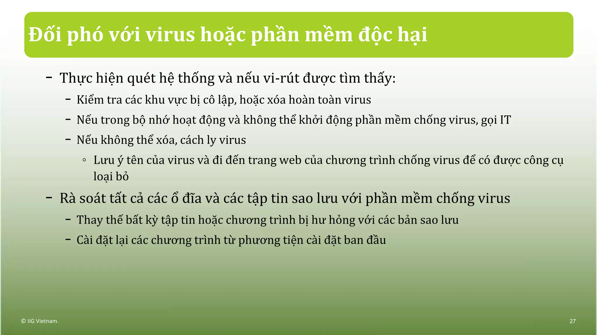 Đối phó với virus hoặc phần mềm độc hại
− Thực hiện quét hệ thống và nếu vi-rút được tìm thấy:
− Kiểm tra các khu vực bị cô lập, hoặc xóa hoàn toàn virus
− Nếu trong bộ nhớ hoạt động và không thể khởi động phần mềm chống virus, gọi IT
− Nếu không thể xóa, cách ly virus
◦ Lưu ý tên của virus và đi đến trang web của chương trình chống virus để có được công cụ
loại bỏ
− Rà soát tất cả các ổ đĩa và các tập tin sao lưu với phần mềm chống virus
− Thay thế bất kỳ tập tin hoặc chương trình bị hư hỏng với các bản sao lưu
− Cài đặt lại các chương trình từ phương tiện cài đặt ban đầu
© IIG Vietnam. 27
 