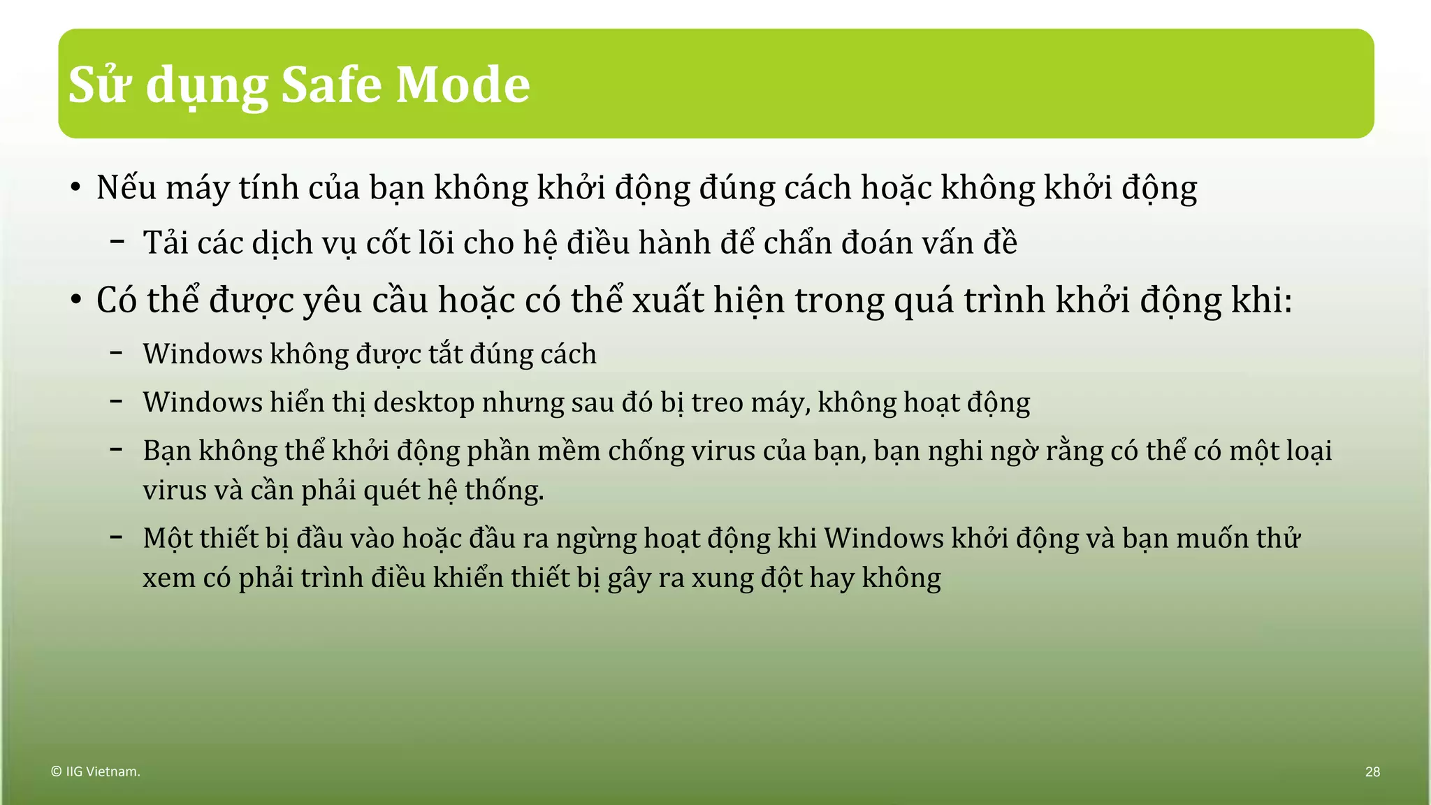 Sử dụng Safe Mode
• Nếu máy tính của bạn không khởi động đúng cách hoặc không khởi động
− Tải các dịch vụ cốt lõi cho hệ điều hành để chẩn đoán vấn đề
• Có thể được yêu cầu hoặc có thể xuất hiện trong quá trình khởi động khi:
− Windows không được tắt đúng cách
− Windows hiển thị desktop nhưng sau đó bị treo máy, không hoạt động
− Bạn không thể khởi động phần mềm chống virus của bạn, bạn nghi ngờ rằng có thể có một loại
virus và cần phải quét hệ thống.
− Một thiết bị đầu vào hoặc đầu ra ngừng hoạt động khi Windows khởi động và bạn muốn thử
xem có phải trình điều khiển thiết bị gây ra xung đột hay không
© IIG Vietnam. 28
 