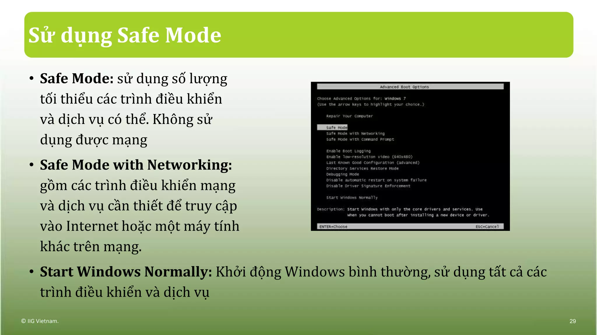 Sử dụng Safe Mode
• Safe Mode: sử dụng số lượng
tối thiểu các trình điều khiển
và dịch vụ có thể. Không sử
dụng được mạng
• Safe Mode with Networking:
gồm các trình điều khiển mạng
và dịch vụ cần thiết để truy cập
vào Internet hoặc một máy tính
khác trên mạng.
• Start Windows Normally: Khởi động Windows bình thường, sử dụng tất cả các
trình điều khiển và dịch vụ
© IIG Vietnam. 29
 