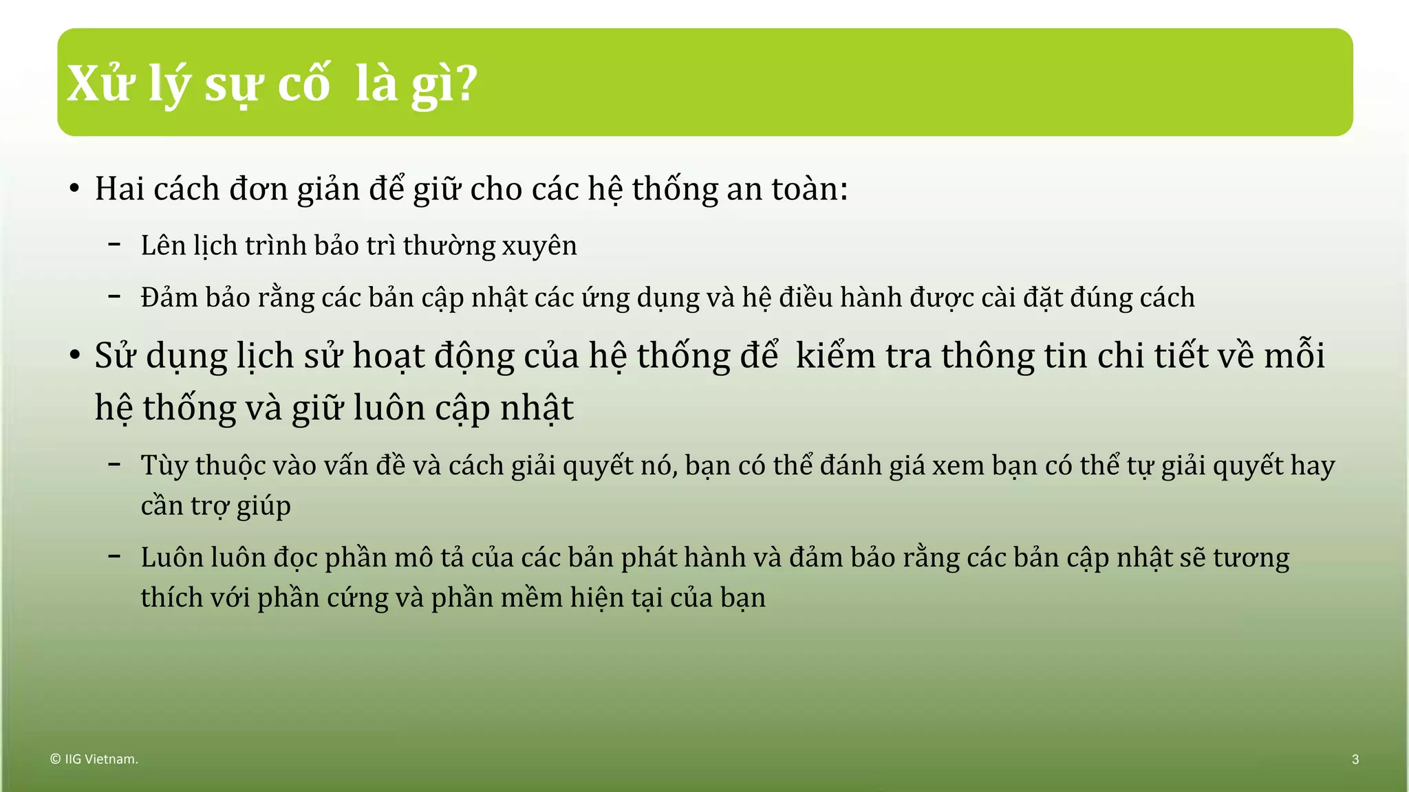 Xử lý sự cố là gì?
• Hai cách đơn giản để giữ cho các hệ thống an toàn:
− Lên lịch trình bảo trì thường xuyên
− Đảm bảo rằng các bản cập nhật các ứng dụng và hệ điều hành được cài đặt đúng cách
• Sử dụng lịch sử hoạt động của hệ thống để kiểm tra thông tin chi tiết về mỗi
hệ thống và giữ luôn cập nhật
− Tùy thuộc vào vấn đề và cách giải quyết nó, bạn có thể đánh giá xem bạn có thể tự giải quyết hay
cần trợ giúp
− Luôn luôn đọc phần mô tả của các bản phát hành và đảm bảo rằng các bản cập nhật sẽ tương
thích với phần cứng và phần mềm hiện tại của bạn
© IIG Vietnam. 3
 