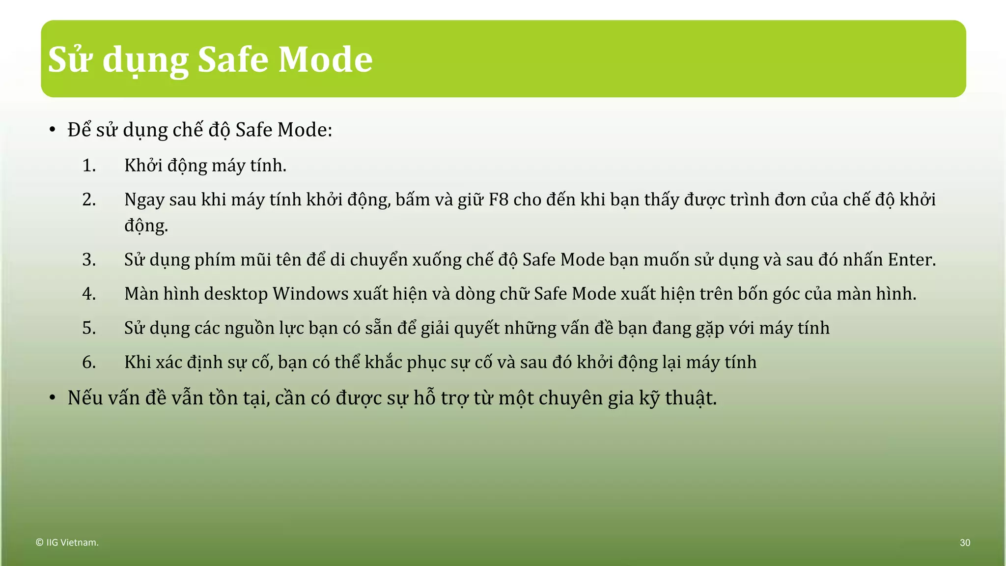 Sử dụng Safe Mode
• Để sử dụng chế độ Safe Mode:
1. Khởi động máy tính.
2. Ngay sau khi máy tính khởi động, bấm và giữ F8 cho đến khi bạn thấy được trình đơn của chế độ khởi
động.
3. Sử dụng phím mũi tên để di chuyển xuống chế độ Safe Mode bạn muốn sử dụng và sau đó nhấn Enter.
4. Màn hình desktop Windows xuất hiện và dòng chữ Safe Mode xuất hiện trên bốn góc của màn hình.
5. Sử dụng các nguồn lực bạn có sẵn để giải quyết những vấn đề bạn đang gặp với máy tính
6. Khi xác định sự cố, bạn có thể khắc phục sự cố và sau đó khởi động lại máy tính
• Nếu vấn đề vẫn tồn tại, cần có được sự hỗ trợ từ một chuyên gia kỹ thuật.
© IIG Vietnam. 30
 