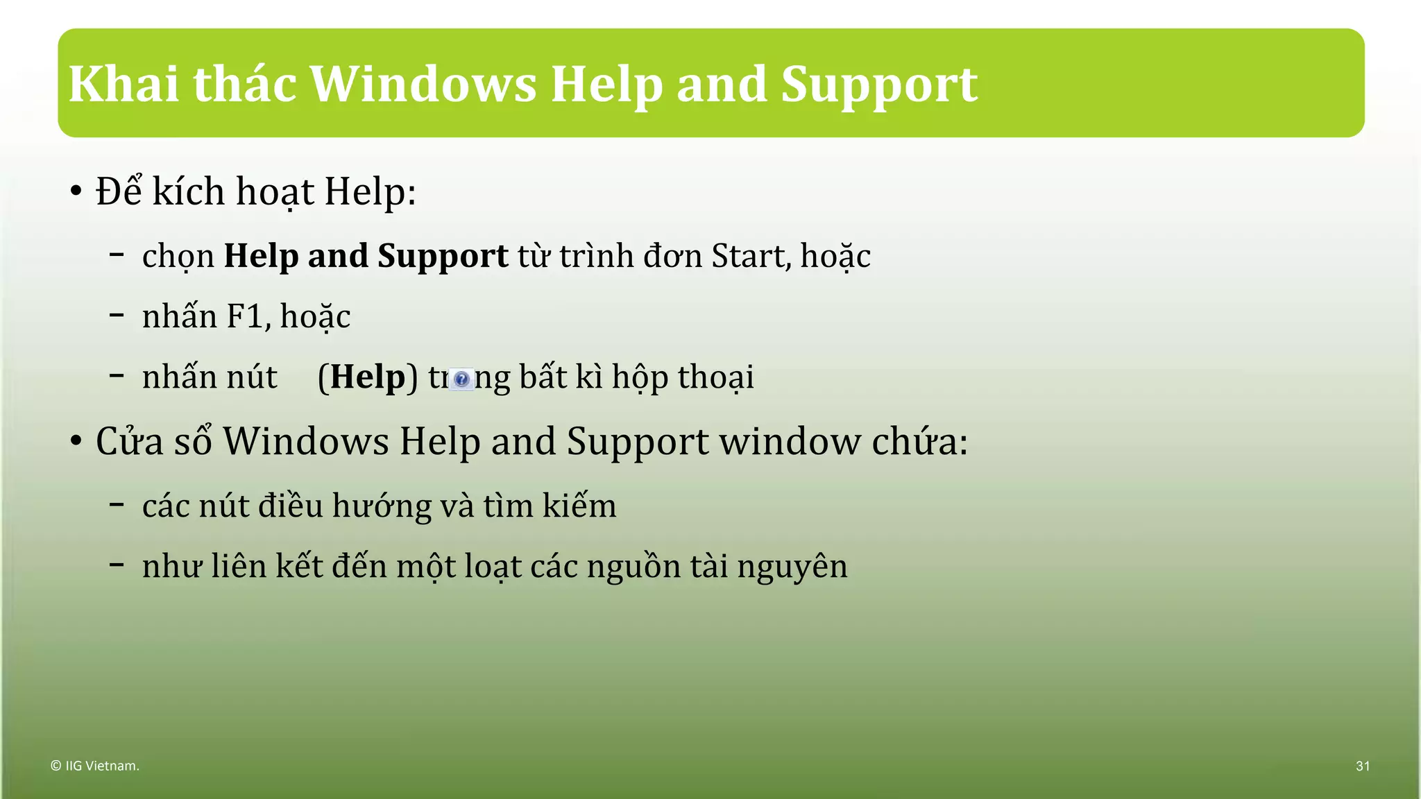 Khai thác Windows Help and Support
• Để kích hoạt Help:
− chọn Help and Support từ trình đơn Start, hoặc
− nhấn F1, hoặc
− nhấn nút (Help) trong bất kì hộp thoại
• Cửa sổ Windows Help and Support window chứa:
− các nút điều hướng và tìm kiếm
− như liên kết đến một loạt các nguồn tài nguyên
© IIG Vietnam. 31
 