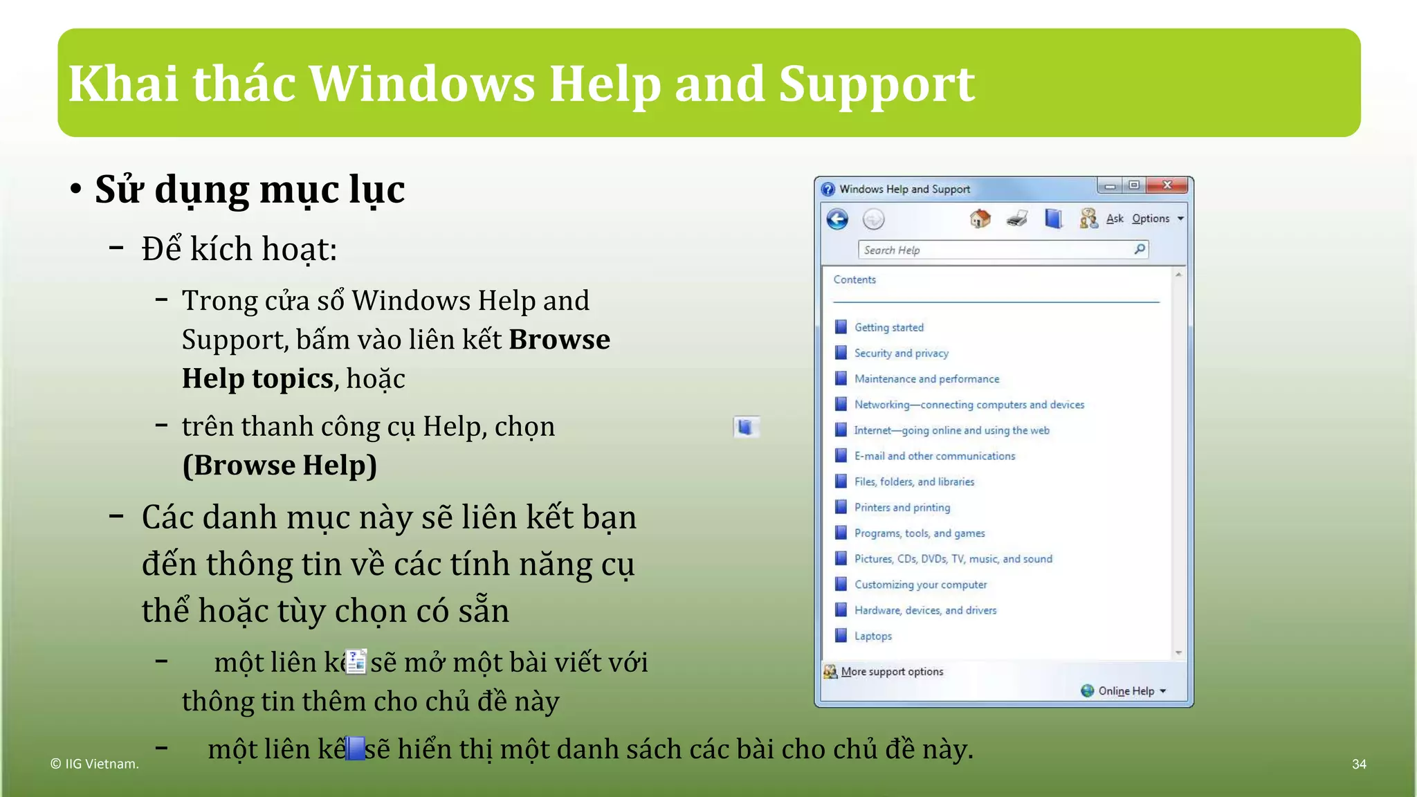 Khai thác Windows Help and Support
© IIG Vietnam. 34
• Sử dụng mục lục
− Để kích hoạt:
− Trong cửa sổ Windows Help and
Support, bấm vào liên kết Browse
Help topics, hoặc
− trên thanh công cụ Help, chọn
(Browse Help)
− Các danh mục này sẽ liên kết bạn
đến thông tin về các tính năng cụ
thể hoặc tùy chọn có sẵn
− một liên kết sẽ mở một bài viết với
thông tin thêm cho chủ đề này
− một liên kết sẽ hiển thị một danh sách các bài cho chủ đề này.
 